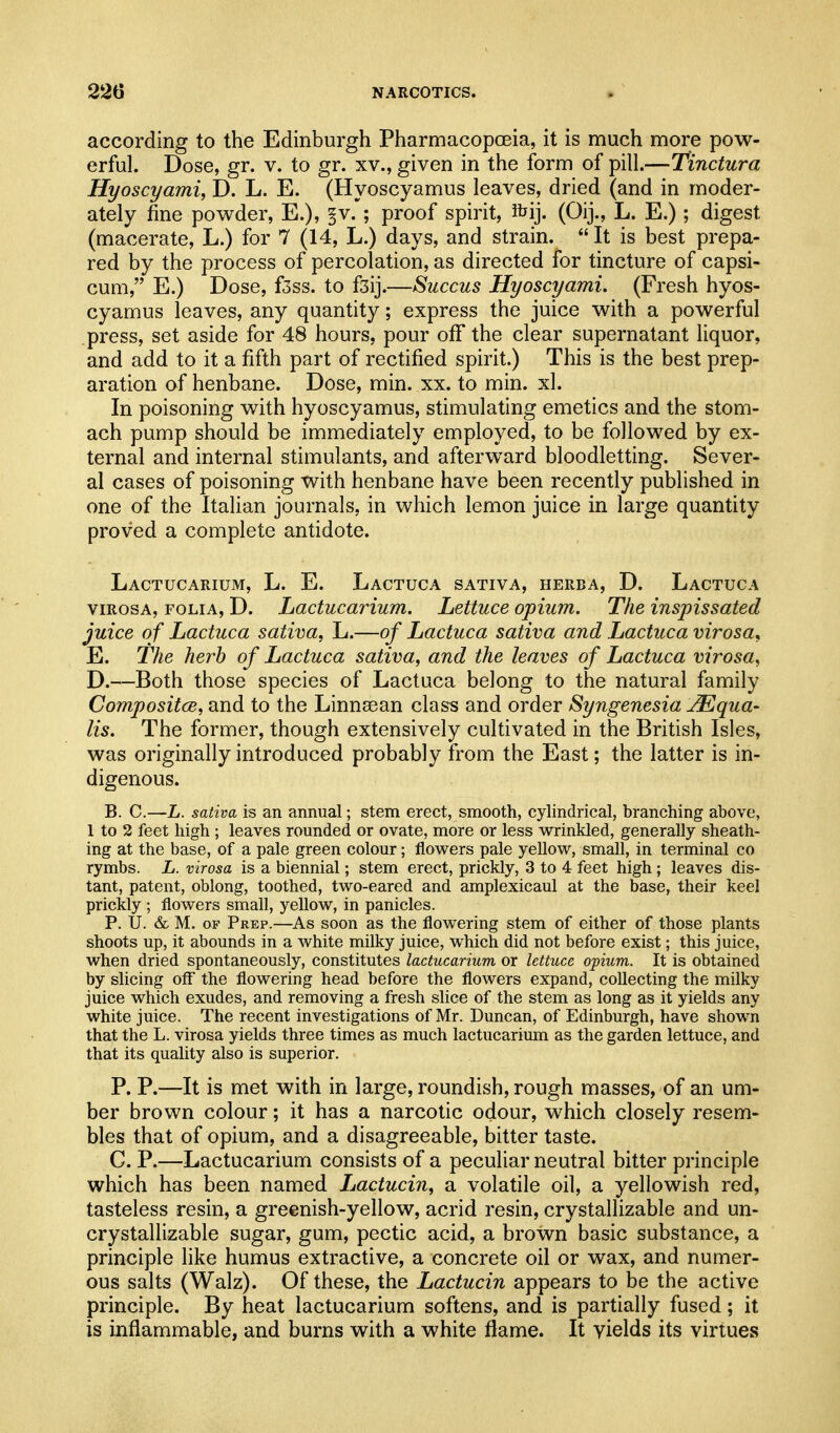according to the Edinburgh Pharmacopoeia, it is much more pow- erful. Dose, gr. v. to gr. xv., given in the form of pill.—Tinctura Hyoscyami, D. L. E. (Hyoscyamus leaves, dried (and in moder- ately fine powder, E.), §v. ; proof spirit, ftij. (Oij., L. E.); digest (macerate, L.) for 7 (14, L.) days, and strain. It is best prepa- red by the process of percolation, as directed for tincture of capsi- cum, E.) Dose, f3ss. to fsij.—Succus Hyoscyami. (Fresh hyos- cyamus leaves, any quantity; express the juice with a powerful press, set aside for 48 hours, pour off the clear supernatant liquor, and add to it a fifth part of rectified spirit.) This is the best prep- aration of henbane. Dose, min. xx. to min. xl. In poisoning with hyoscyamus, stimulating emetics and the stom- ach pump should be immediately employed, to be followed by ex- ternal and internal stimulants, and afterward bloodletting. Sever- al cases of poisoning with henbane have been recently published in one of the Italian journals, in which lemon juice in large quantity proved a complete antidote. Lactucarium, L. E. Lactuca sativa, herba, D. Lactuca viRosA, FOLIA, D. LactucaHum. Lettuce opium. The inspissated juice of Lactuca sativa, L.—of Lactuca sativa and Lactuca virosa, E. The herb of Lactuca sativa, and the leaves of Lactuca virosa, D.—Both those species of Lactuca belong to the natural family Compositce, and to the Linnaean class and order Syngenesia jEqua- lis. The former, though extensively cultivated in the British Isles, was originally introduced probably from the East; the latter is in- digenous. B. C.—L. sativa is an annual; stem erect, smooth, cylindrical, branching above, 1 to 2 feet high ; leaves rounded or ovate, more or less wrinkled, generally sheath- ing at the base, of a pale green colour; flovv^ers pale yellow, small, in terminal co rymbs. L. virosa is a biennial; stem erect, prickly, 3 to 4 feet high; leaves dis- tant, patent, oblong, toothed, two-eared and amplexicaul at the base, their keel prickly ; flowers small, yellow, in panicles. P. U. & M. OF Prep.—As soon as the flowering stem of either of those plants shoots up, it abounds in a white milky juice, which did not before exist; this juice, when dried spontaneously, constitutes lactucarium or lettuce opium. It is obtained by slicing off the flowering head before the flowers expand, collecting the milky juice which exudes, and removing a fresh slice of the stem as long as it yields any white juice. The recent investigations of Mr. Duncan, of Edinburgh, have shown that the L. virosa yields three times as much lactucarium as the garden lettuce, and that its quality also is superior. P. P.—It is met with in large, roundish, rough masses, of an um- ber brown colour; it has a narcotic odour, which closely resem- bles that of opium, and a disagreeable, bitter taste. G. P.—Lactucarium consists of a peculiar neutral bitter principle which has been named Lactucin, a volatile oil, a yellowish red, tasteless resin, a greenish-yellow, acrid resin, crystallizable and un- crystallizable sugar, gum, pectic acid, a brown basic substance, a principle like humus extractive, a concrete oil or wax, and numer- ous salts (Walz). Of these, the Lactucin appears to be the active principle. By heat lactucarium softens, and is partially fused; it is inflammable, and burns with a white flame. It yields its virtues