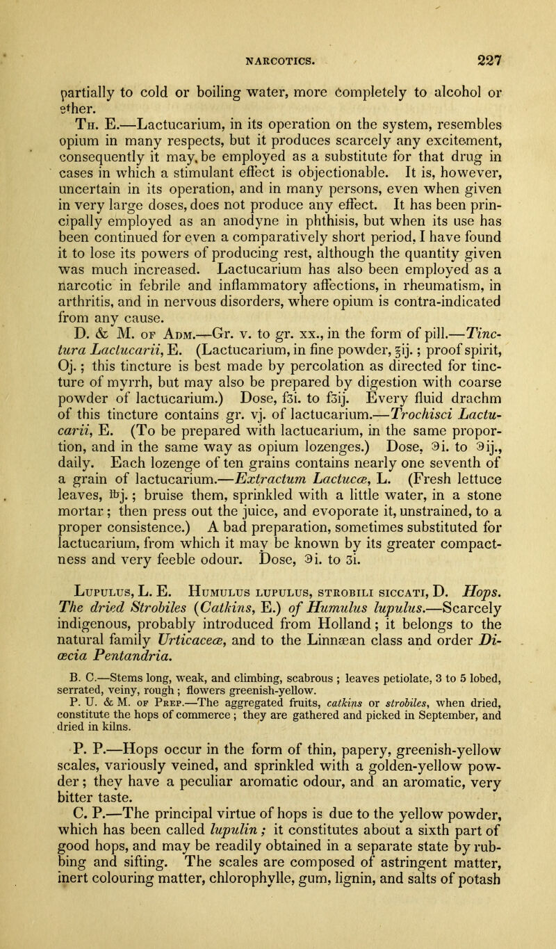 partially to cold or boiling water, more completely to alcohol or ether. Th. E.—Lactucarium, in its operation on the system, resembles opium in many respects, but it produces scarcely any excitement, consequently it may, be employed as a substitute for that drug in cases in which a stimulant efiect is objectionable. It is, however, uncertain in its operation, and in many persons, even when given in very large doses, does not produce any effect. It has been prin- cipally employed as an anodyne in phthisis, but when its use has been continued for even a comparatively short period, I have found it to lose its powers of producing rest, although the quantity given was much increased. Lactucarium has also been employed as a narcotic in febrile and inflammatory affections, in rheumatism, in arthritis, and in nervous disorders, where opium is contra-indicated from any cause. D. & M. OF Adm.—Gr. v. to gr. xx., in the form of pill.—Tine- titra Lactucarii, E. (Lactucarium, in fine powder, §ij.; proof spirit, Oj.; this tincture is best made by percolation as directed for tinc- ture of myrrh, but may also be prepared by digestion with coarse powder of lactucarium.) Dose, fsi. to f3ij. Every fluid drachm of this tincture contains gr. vj. of lactucarium.—Trochisci Lactu- carii, E. (To be prepared with lactucarium, in the same propor- tion, and in the same way as opium lozenges.) Dose, 9i. to 9ij., daily. Each lozenge of ten grains contains nearly one seventh of a grain of lactucarium.—Extractum Lactucce, L. (Fresh lettuce leaves, ibj.; bruise them, sprinkled with a little water, in a stone mortar; then press out the juice, and evoporate it, unstrained, to a proper consistence.) A bad preparation, sometimes substituted for lactucarium, from which it may be known by its greater compact- ness and very feeble odour. Dose, 3i. to 3i. LUPULUS, L. E. HuMULUS LUPULUS, STROBILI SICCATI, D. HopS, The dried Strobiles {Catkins, E.) of Humulus lupulus.—Scarcely indigenous, probably introduced from Holland; it belongs to the natural family Urticacece, and to the Linnsean class and order Di- (Ecia Pentandria. B. C.—Steins long, weak, and climbing, scabrous ; leaves petiolate, 3 to 5 lobed, serrated, veiny, rough ; flowers greenish-yellow. P. U. & M. OF Prep.—The aggregated fruits, catkins or strobiles, when dried, constitute the hops of commerce ; they are gathered and picked in September, and dried in kilns. P. P.—Hops occur in the form of thin, papery, greenish-yellow scales, variously veined, and sprinkled with a golden-yellow pow- der ; they have a peculiar aromatic odour, and an aromatic, very bitter taste. C. P.—The principal virtue of hops is due to the yellow powder, which has been called lupulin; it constitutes about a sixth part of good hops, and may be readily obtained in a separate state by rub- bing and sifting. The scales are composed of astringent matter, inert colouring matter, chlorophylle, gum, lignin, and salts of potash