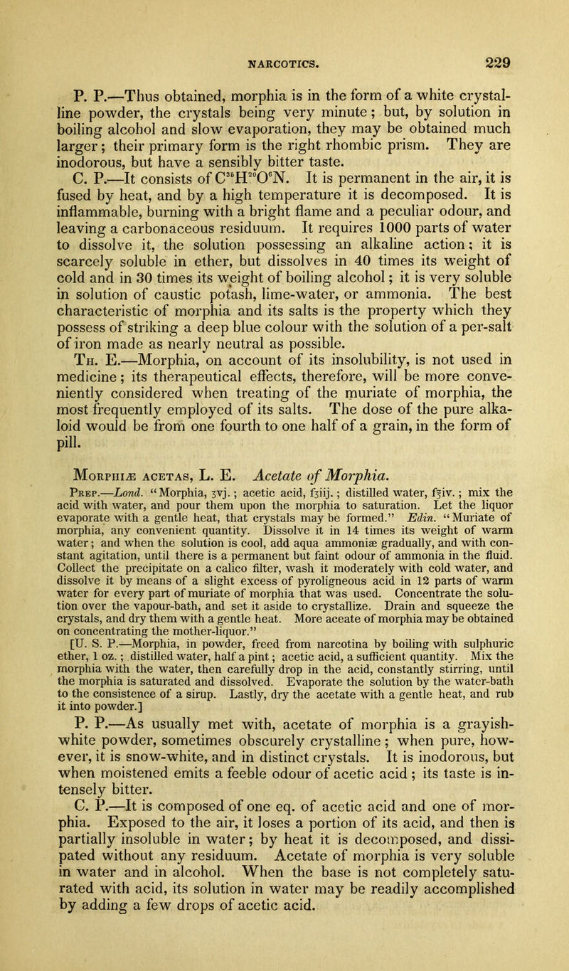 P. P.—Thus obtained, morphia is in the form of a white crystal- line powder, the crystals being very minute; but, by solution in boiling alcohol and slow evaporation, they may be obtained much larger; their primary form is the right rhombic prism. They are inodorous, but have a sensibly bitter taste. C. P.—It consists of C'H'^O'N. It is permanent in the air, it is fused by heat, and by a high temperature it is decomposed. It is inflammable, burning with a bright flame and a peculiar odour, and leaving a carbonaceous residuum. It requires 1000 parts of water to dissolve it, the solution possessing an alkaline action; it is scarcely soluble in ether, but dissolves in 40 times its weight of cold and in 30 times its weight of boiling alcohol; it is very soluble in solution of caustic potash, lime-water, or ammonia. The best characteristic of morphia and its salts is the property which they possess of striking a deep blue colour with the solution of a per-salt of iron made as nearly neutral as possible. Th. E.—Morphia, on account of its insolubility, is not used in medicine; its therapeutical effects, therefore, will be more conve- niently considered when treating of the muriate of morphia, the most frequently employed of its salts. The dose of the pure alka- loid would be from one fourth to one half of a grain, in the form of pill. MoRPHiiE ACETAs, L. E. Acetate of Morphia. Peep.—Lond. ** Morphia, 3vj.; acetic acid, fjiij.; distilled water, ffiv.; mix the acid with water, and pour them upon the morphia to saturation. Let the liquor evaporate with a gentle heat, that crystals maybe formed. Edin. Muriate of morphia, any convenient quantity. Dissolve it in 14 times its weight of warm water; and when the solution is cool, add aqua ammoniae gradually, and with con- stant agitation, until there is a permanent but faint odour of ammonia in the fluid. Collect the precipitate on a calico filter, wash it moderately with cold water, and dissolve it by means of a slight excess of pyroligneous acid in 12 parts of warm water for every part of muriate of morphia that was used. Concentrate the solu- tion over the vapour-bath, and set it aside to crystallize. Drain and squeeze the crystals, and dry them with a gentle heat. More aceate of morphia may be obtained on concentrating the mother-liquor. [U. S. P.—Morphia, in powder, freed from narcotina by boiling with sulphuric ether, 1 oz.; distilled water, half a pint; acetic acid, a sufficient quantity. Mix the morphia with the water, then carefully drop in the acid, constantly stirring, until the morphia is saturated and dissolved. Evaporate the solution by the water-bath to the consistence of a sirup. Lastly, dry the acetate with a gentle heat, and rub it into powder.] P. P.—As usually met with, acetate of morphia is a grayish- white powder, sometimes obscurely crystalline ; when pure, how- ever, it is snow-white, and in distinct crystals. It is inodorous, but when moistened emits a feeble odour of acetic acid ; its taste is in- tensely bitter. G. P.—It is composed of one eq. of acetic acid and one of mor- phia. Exposed to the air, it loses a portion of its acid, and then is partially insoluble in water; by heat it is decomposed, and dissi- pated without any residuum. Acetate of morphia is very soluble in water and in alcohol. When the base is not completely satu- rated with acid, its solution in water may be readily accomplished by adding a few drops of acetic acid.