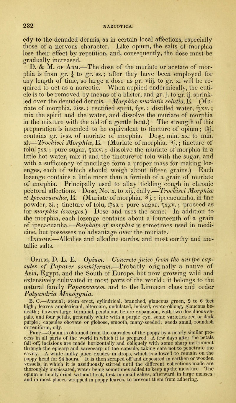 edy to the denuded dermis, as in certain local affections, especially those of a nervous character. Like opium, the salts of morphia lose their effect by repetition, and, consequently, the dose must be gradually increased. D. & M. OF Adm.—The dose of the muriate or acetate of mor- phia is from gr. ^ to gr. ss.; after they have been employed for any length of time, so large a dose as gr. viij. to gr. x. will be re- quired to act as a narcotic. When applied endermically, the cuti- cle is to be removed by means of a blister, and gr. j. to gr. ij. sprink- led over the denuded dermis.—Morphice muriatis solutio, E. (Mu- riate of morphia, 3iss.; rectified spirit, f^v.; distilled water, f^xv.; mix the spirit and the water, and dissolve the muriate of morphia in the mixture with the aid of a gentle heat.) The strength of this preparation is intended to be equivalent to tincture of opium; f§j.. contains gr. ivss. of muriate of morphia. Dose, min. xx. to min. xl.—Trochisci MorphicB, E. (Muriate of morphia, 3j.; tincture of tolu, §ss.; pure sugar, §xxv.; dissolve the muriate of morphia in a little hot water, mix it and the tincture* of tolu with the sugar, and with a sufficiency of mucilage form a proper mass for making loz- enges, each of which should weigh about fifteen grains.) Each lozenge contains a little more than a fortieth of a grain of muriate of morphia. Principally used to allay tickling cough in chronic pectoral affections. Dose, No. x. to xij., daily.—Trochisci Morphice el IpecacuanhcB, E. (Muriate of morphia, 9j.; ipecacuanha, in fine powder, 3i.; tincture of tolu, fps.; pure sugar, ^xxv.; proceed as for morphia lozenges.) Dose and uses the same. In addition to the morphia, each lozenge contains about a fourteenth of a grain of ipecacuanha.—Sulphate of morphia is sometimes used in medi- cine, but possesses no advantage over the muriate. Incomp.—Alkalies and alkaline earths, and most earthy and me- tallic salts. Opium, D. L. E. Opium. Concrete juice from the unripe cap- sules of Papaver somniferum.—Probably originally a native of Asia, Egypt, and the South of Europe, but now growing wild and extensively cultivated in most parts of the world ; it belongs to the natural family Papaveracece, and to the Linnosan class and order Polyandria Monogynia. B. 0.—Annual; stem erect, cylindrical, branched, glaucous green, 2 to 6 feet high ; leaves amplexicaul, alternate, undulated, incised, ovato-oblong, glaucous be- neath ; flowers large, terminal, pendulous before expansion, with two deciduous se- pals, and four petals, generally white with a purple eye, some varieties red or dark purple ; capsules obovate or globose, smooth, many-seeded; seeds small, roundish or reniform, oily. Prep.—Opium is obtained from the capsules of the poppy by a nearly similar pro- cess in all parts of the world in which it is prepared : A few days after the petals fall off, incisions are made horizontally and obliquely with some sharp instrument through the epicarp and sarcocarp of the capsule, taking care not to penetrate the cavity. A white milky juice exudes in drops, which is allowed to remain on the poppy head for 24 hours. It is then scraped off and deposited in earthen or wooden vessels, in which it is assiduously stirred until the different collections made are thoroughly inspissated, water being sometimes added to keep up the moisture. The opium is finally dried without heat, first in small cakes, afterward in large masses and in most places vn-apped in poppy leaves, to nrevent them from adhering.