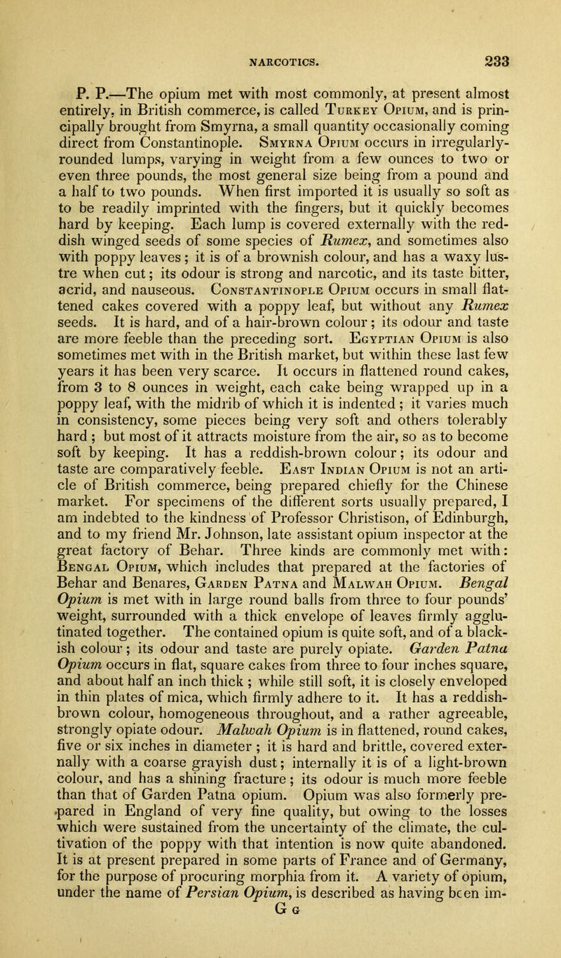 P. P.—The opium met with most commonly, at present almost entirely, in British commerce, is called Turkey Opium, and is prin- cipally brought from Smyrna, a small quantity occasionally coming direct from Constantinople. Smyrna Opium occurs in irregularly- rounded lumps, varying in weight from a few ounces to two or even three pounds, the most general size being from a pound and a half to two pounds. When first imported it is usually so soft as to be readily imprinted with the fingers, but it quickly becomes hard by keeping. Each lump is covered externally with the red- dish winged seeds of some species of Rumex, and sometimes also with poppy leaves ; it is of a brownish colour, and has a waxy lus- tre when cut; its odour is strong and narcotic, and its taste bitter, acrid, and nauseous. Constantinople Opium occurs in small flat- tened cakes covered with a poppy leaf, but without any Rumex seeds. It is hard, and of a hair-brown colour ; its odour and taste are more feeble than the preceding sort. Egyptian Opium is also sometimes met with in the British market, but within these last few years it has been very scarce. It occurs in flattened round cakes, from 3 to 8 ounces in weight, each cake being wrapped up in a poppy leaf, with the midrib of which it is indented ; it varies much in consistency, some pieces being very soft and others tolerably hard ; but most of it attracts moisture from the air, so as to become soft by keeping. It has a reddish-brown colour; its odour and taste are comparatively feeble. East Indian Opium is not an arti- cle of British commerce, being prepared chiefly for the Chinese market. For specimens of the different sorts usually prepared, I am indebted to the kindness of Professor Christison, of Edinburgh, and to my friend Mr. Johnson, late assistant opium inspector at the great factory of Behar. Three kinds are commonly met with: Bengal Opium, which includes that prepared at the factories of Behar and Benares, Garden Patna and Malwah Opium. Bengal Opium is met with in large round balls from three to four pounds' weight, surrounded with a thick envelope of leaves firmly agglu- tinated together. The contained opium is quite soft, and of a black- ish colour; its odour and taste are purely opiate. Garden Patna Opium occurs in flat, square cakes from three to four inches square, and about half an inch thick ; while still soft, it is closely enveloped in thin plates of mica, which firmly adhere to it. It has a reddish- brown colour, homogeneous throughout, and a rather agreeable, strongly opiate odour. Malwah Opium is in flattened, round cakes, five or six inches in diameter ; it is hard and brittle, covered exter- nally with a coarse grayish dust; internally it is of a light-brown colour, and has a shining fracture; its odour is much more feeble than that of Garden Patna opium. Opium was also formerly pre- .pared in England of very fine quality, but owing to the losses which were sustained from the uncertainty of the climate, the cul- tivation of the poppy with that intention is now quite abandoned. It is at present prepared in some parts of France and of Germany, for the purpose of procuring morphia from it. A variety of opium, under the name of Persian Opium, is described as having been im- G G