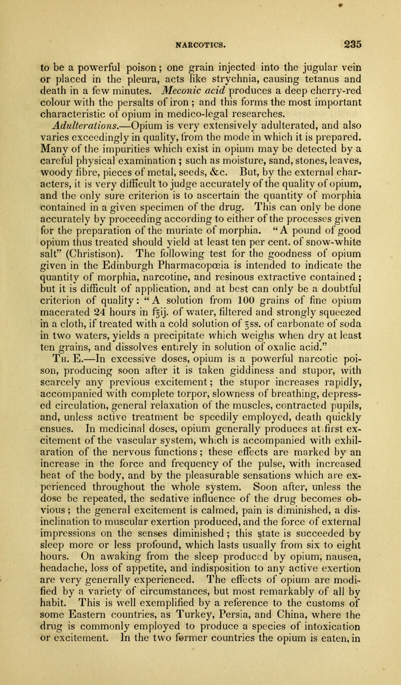 to be a powerful poison; one grain injected into the jugular vein or placed in the pleura, acts like strychnia, causing tetanus and death in a few minutes. Meconic acid produces a deep cherry-red colour with the persalts of iron ; and this forms the most important characteristic of opium in medico-legal researches. Adulterations.—Opium is very extensively adulterated, and also varies exceedingly in quality, from the mode in which it is prepared. Many of the impurities which exist in opium may be detected by a careful physical examination ; such as moisture, sand, stones, leaves, woody fibre, pieces of metal, seeds, &c. But, by the external char- acters, it is very difficult to judge accurately of the quality of opium, and the only sure criterion is to ascertain the quantity of morphia contained in a given specimen of the drug. This can only be done accurately by proceeding according to either of the processes given for the preparation of the muriate of morphia. A pound of good opium thus treated should yield at least ten per cent, of snow-white salt (Christison). The following test for the goodness of opium given in the Edinburgh Pharmacopoeia is intended to indicate the quantity of morphia, narcotine, and resinous extractive contained; but it is difficult of application, and at best can only be a doubtful criterion of quality: A solution from 100 grains of fine opium macerated 24 hours in f^ij. of water, filtered and strongly squeezed in a cloth, if treated with a cold solution of §ss. of carbonate of soda in two waters, yields a precipitate which weighs when dry at least ten grains, and dissolves entirely in solution of oxalic acid. Th. E.—In excessive doses, opium is a powerful narcotic poi- son, producing soon after it is taken giddiness and stupor, with scarcely any previous excitement; the stupor increases rapidly, accompanied with complete torpor, slowness of breathing, depress- ed circulation, general relaxation of the muscles, contracted pupils, and, unless active treatment be speedily employed, death quickly ensues. In medicinal doses, opium generally produces at first ex- citement of the vascular system, which is accompanied with exhil- aration of the nervous functions; these effects are marked by an increase in the force and frequency of the pulse, with increased heat of the body, and by the pleasurable sensations which are ex- perienced throughout the whole system. Soon after, unless the dose be repeated, the sedative influence of the drug becomes ob- vious; the general excitement is calmed, pain is diminished, a dis- inclination to muscular exertion produced, and the force of external impressions on the senses diminished; this state is succeeded by sleep more or less profound, which lasts usually from six to eight hours. On awaking from the sleep produced by opium, nausea, headache, loss of appetite, and indisposition to any active exertion are very generally experienced. The effects of opium are modi- fied by a variety of circumstances, but most remarkably of all by habit. This is well exemplified by a reference to the customs of some Eastern countries, as Turkey, Persia, and China, where the drug is commonly employed to produce a species of intoxication or excitement. In the two former countries the opium is eaten, in