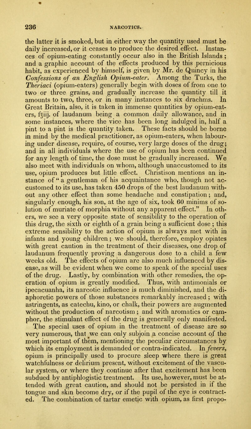 the latter it is smoked, but in either way the quantity used must be daily increased, or it ceases to produce the desired effect. Instan- ces of opium-eating constantly occur also in the British Islands ; and a graphic account of the effects produced by this pernicious habit, as experienced by himself, is given by Mr. de Quincy in his Confessions of an English Opium-eater. Among the Turks, the Theriaci (opium-eaters) generally begin with doses of from one to two or three grains, and gradually increase the quantity till it amounts to two, three, or in many instances to six drachms. In Great Britain, also, it is taken in immense quantities by opium-eat- ers, f^iij. of laudanum being a common daily allowance, and in some instances, where the vice has been long indulged in, half a pint to a pint is the quantity taken. These facts should be borne in mind by the medical practitioner, as opium-eaters, when labour- ing under disease, require, of course, very large doses of the drug; and in all individuals where the use of opium has been continued for any length of time, the dose must be gradually increased. We also meet with individuals on whom, although unaccustomed to its use, opium produces but little effect. Christison mentions an in- stance of  a gentleman of his acquaintance who, though not ac- customed to its use, has taken 450 drops of the best laudanum with- out any other effect than some headache and constipation; and, singularly enough, his son, at the age of six, took 60 minims of so- lution of muriate of morphia without any apparent effect. In oth- ers, we see a very opposite state of sensibility to the operation of this drug, the sixth or eighth of a grain being a sufficient dose ; this extreme sensibility to the action of opium is always met with in infants and young children; we should, therefore, employ opiates with great caution in the treatment of their diseases, one drop of laudanum frequently proving a dangerous dose to a child a few weeks old. The effects of opium are also much influenced by dis- ease, as will be evident when we come to speak of the special uses of the drug. Lastly, by combination with other remedies, the op- eration of opium is greatly modified. Thus, with antimonials or ipecacuanha, its narcotic influence is much diminished, and the di- aphoretic powers of those substances remarkably increased; with astringents, as catechu, kino, or chalk, their powers are augmented without the production of narcotism ; and with aromatics or cam- phor, the stimulant effect of the drug is generally only manifested. The special uses of opium in the treatment of disease are so very numerous, that we can only subjoin a concise account of the most important of them, mentioning the peculiar circumstances by which its employment is demanded or contra-indicated. In fevers, opium is principally used to procure sleep where there is great watchfulness or delirium present, without excitement of the vascu- lar system, or where they continue after that excitement has been subdued by antiphlogistic treatment. Its use, however, must be at- tended with great caution, and should not be persisted in if the tongue and skm become dry, or if the pupil of the eye is contract- ed. The combination of tartar emetic with opium, as first propo-
