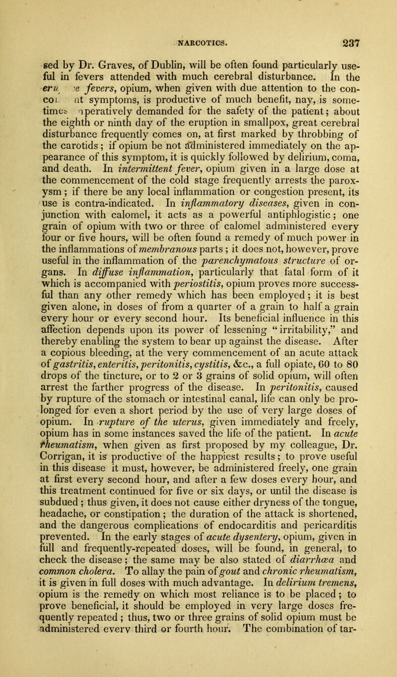 sed by Dr. Graves, of Dublin, will be often found particularly use- ful in fevers attended with much cerebral disturbance. In the eru )e fevers, opium, when given with due attention to the con- coi. at symptoms, is productive of much benefit, nay, is some- timet qperatively demanded for the safety of the patient; about the eighth or ninth day of the eruption in smallpox, great cerebral disturbance frequently comes on, at first marked by throbbing of the carotids; if opium be not administered immediately on the ap- pearance of this symptom, it is quickly followed by delirium, coma, and death. In intermittent fever, opium given in a large dose at the commencement of the cold stage frequently arrests the parox- ysm ; if there be any local inflammation or congestion present, its use is contra-indicated. In inflammatory diseases, given in con- junction with calomel, it acts as a powerful antiphlogistic; one grain of opium with two or three of calomel administered every four or five hours, will be often found a remedy of much power in the inflammations of membranous parts ; it does not, however, prove useful in the inflammation of the parenchymatous structure of or- gans. In diffuse inflammation, particularly that fatal form of it which is accompanied with periostitis, opium proves more success- ful than any other remedy which has been employed; it is best given alone, in doses of from a quarter of a grain to half a grain every hour or every second hour. Its beneficial influence in this affection depends upon its power of lessening  irritability, and thereby enabling the system to bear up against the disease. After a copious bleeding, at the very commencement of an acute attack of gastritis, enteritis, peritonitis, cystitis, &lc., a full opiate, 60 to 80 drops of the tincture, or to 2 or 3 grains of solid opium, will often arrest the farther progress of the disease. In peritonitis, caused by rupture of the stomach or intestinal canal, life can only be pro- longed for even a short period by the use of very large doses of opium. In rupture of the uterus, given immediately and freely, opium has in some instances saved the life of the patient. In acute fheumatism, when given as first proposed by my colleague, Dr. Corrigan, it is productive of the happiest results; to prove useful in this disease it must, however, be administered freely, one grain at first every second hour, and after a few doses every hour, and this treatment continued for five or six days, or until the disease is subdued; thus given, it does not cause either dryness of the tongue, headache, or constipation; the duration of the attack is shortened, and the dangerous complications of endocarditis and pericarditis prevented. In the early stages of acute dysentery, opium, given in full and frequently-repeated doses, will be found, in general, to check the disease; the same may be also stated of diarrhoea and common cholera. To allay the pain of gout and chronic rheumatism, it is given in full doses with much advantage. In delirium tremens^ opium is the remedy on which most reliance is to be placed; to prove beneficial, it should be employed in very large doses fre- quently repeated; thus, two or three grains of solid opium must be administered every third or fourth hour. The combination of tar-