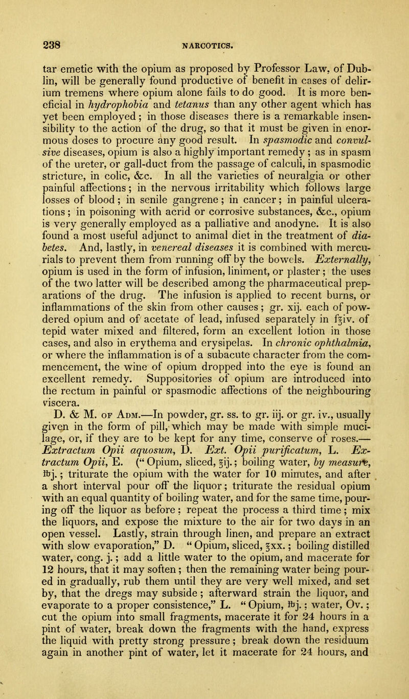 tar emetic with the opium as proposed by Professor Law. of Dub- lin, will be generally found productive of benefit in cases of delir- ium tremens where opium alone fails to do good. It is more ben- eficial in hydrophobia and tetanus than any other agent which has yet been employed; in those diseases there is a remarkable insen- sibility to the action of the drug, so that it must be given in enor- mous doses to procure any good result. In spasmodic and convul- sive diseases, opium is also a highly important remedy; as in spasm of the ureter, or gall-duct from the passage of calculi, in spasmodic stricture, in colic, (fee. In all the varieties of neuralgia or other painful affections; in the nervous irritability which follows large losses of blood ; in senile gangrene ; in cancer; in painful ulcera- tions ; in poisoning with acrid or corrosive substances, &c., opium is very generally employed as a palliative and anodyne. It is also found a most useful adjunct to animal diet in the treatment of dia- betes. And, lastly, in venereal diseases it is combined with mercu- rials to prevent them from running off by the bowels. Externally, opium is used in the form of infusion, liniment, or plaster; the uses of the two latter will be described among the pharmaceutical prep- arations of the drug. The infusion is applied to recent burns, or inflammations of the skin from other causes; gr. xij. each of pow- dered opium and of acetate of lead, infused separately in f^iv. of tepid water mixed and filtered, form an excellent lotion in those cases, and also in erythema and erysipelas. In chronic ophthalmia, or where the inflammation is of a subacute character from the com- mencement, the wine of opium dropped into the eye is found an excellent remedy. Suppositories of opium are introduced into the rectum in painful or spasmodic affections of the neighbouring viscera. D. & M. OF Adm.—In powder, gr. ss. to gr. iij. or gr. iv., usually given in the form of pill, which may be made with simple muci- lage, or, if they are to be kept for any time, conserve of roses.— Extractum Opii aquosum, D. Ext. Opii purijicatum, L. Ex- tractum Opii, E. ( Opium, sliced, §ij.; boiling water, by measure, Kjj.; triturate the opium with the water for 10 minutes, and after a short interval pour off the liquor; triturate the residual opium with an equal quantity of boiling water, and for the same time, pour- ing off the liquor as before; repeat the process a third time; mix the liquors, and expose the mixture to the air for two days in an open vessel. Lastly, strain through linen, and prepare an extract with slow evaporation, D.  Opium, sliced, §xx.; boiling distilled water, cong. j.; add a little water to the opium, and macerate for 12 hours, that it may soften; then the remaining water being pour- ed in gradually, rub them until they are very well mixed, and set by, that the dregs may subside; afterward strain the liquor, and evaporate to a proper consistence, L.  Opium, ibj.; water, Ov.; cut the opium into small fragments, macerate it for 24 hours in a pint of water, break down the fragments with the hand, express the liquid with pretty strong pressure; break down the residuum again in another pint of water, let it macerate for 24 hours, and