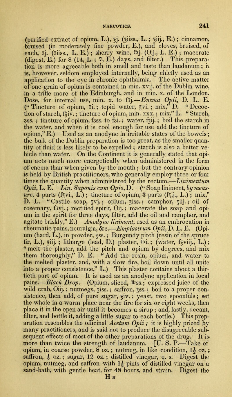 (purified extract of opium, L.), ^j. (§iiss., L.; §iij., E.); cinnamon, bruised (in moderately fine powder, E.), and cloves, bruised, of each, 3j. (3iiss., L. E.); sherry wine, ibj. (Oij., L. E.) ; macerate (digest, E.) for 8 (14, L.; 7, E.) days, and filter.) This prepara- tion is more agreeable both in smell and taste than laudanum; ii is, however, seldom employed internally, being chiefly used as an application to the eye in chronic ophthalmia. The active matter of one grain of opium is contained in min. xvij. of the Dublin wine, in a trifle more of the Edinburgh, and in min. x. of the London. Dose, for internal use, min. x. to fsj.—Enema Opii, D. L. E. ( Tincture of opium, 3i.; tepid water, §vi. ; mix, D.  Decoc- tion of starch, f^iv.; tincture of opium, min. xxx.; mix, L.  Starch, 3ss. ; tincture of opium, f3ss. to f3i.; water, f^ij.; boil the starch in the water, and when it is cool enough for use add the tincture of opium, E.) Used as an anodyne in irritable states of the bowels ; the bulk of the Dublin preparation is too great, as the smaller quan- tity of fluid is less likely to be expelled; starch is also a better ve- hicle than water. On the Continent it is generally stated that opi- um acts much more energetically when administered in the form of enema than when given by the mouth ; but the contrary opinion is held by British practitioners, who generally employ three or four times the quantity when administered by the rectum.—Linimentum Opii, L. E. Lin. Saponis cum Opio, D. ( Soap liniment, by meas- ure, 4 parts (f^vi., L.); tincture of opium, 3 parts (f^ij., L.); mix, D. L.  Castile soap, §vj.; opium, §iss.; camphor, f iij.; oil of rosemary, f3vj.; rectified spirit, Oij.; macerate the soap and opi- um in the spirit for three days, filter, add the oil and camphor, and agitate briskly, E.) Anodyne liniment, used as an embrocation in rheumatic pains, neuralgia, &c.—Emplastrum Opii, D. L. E. (Opi- um (hard, L.), in powder, §ss.; Burgundy pitch (resin of the spruce fir, L.), §iij. ; litharge (lead, D.) plaster, ibi.; (water, f^viij., L.);  melt the plaster, add the pitch and opium by degrees, and mix them thoroughly, D. E. Add the resin, opium, and water to the melted plaster, and, with a slow fire, boil down until all unite into a proper consistence, L.) This plaster contains about a thir- tieth part of opium. It is used as an anodyne application in local pains.—Black Drop. (Opium, sliced, ibss.; expressed juice of the wild crab, Oiij.; nutmegs, §iss.; saflfron, §ss.; boil to a proper con- sistence, then add, of pure sugar, §iv. ; yeast, tw^o spoonfuls; set the whole in a warm place near the fire for six or eight weeks, then place it in the open air until it becomes a sirup; and, lastly, decant, filter, and bottle it, adding a little sugar to each bottle.) This prep- aration resembles the officinal Acetum Opii ; it is highly prized by many practitioners, and is said not to produce the disagreeable sub- sequent effects of most of the other preparations of the drug. It is more than twice the strength of laudanum. [U. S. P.—Take of opium, in coarse powder, 8 oz.; nutmeg, in like condition, l\ oz.;: saffron, \ oz.; sugar, 12 oz.; distilled vinegar, q. s. Digest the opium, nutmeg, and saflfron with 1^- pints of distilled vinegar on a sand-bath, with gentle heat, for 48 hours, and strain. Digest the H H