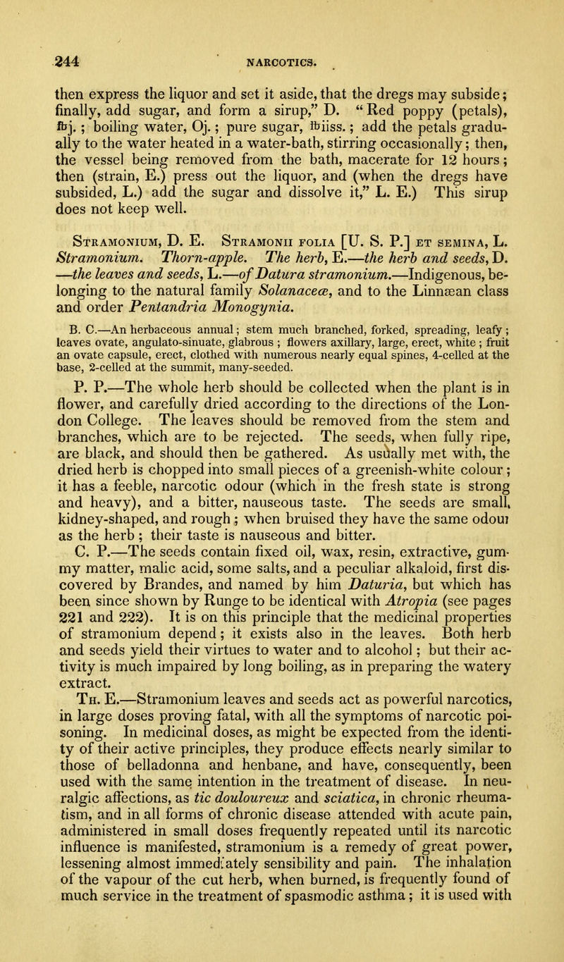 then express the liquor and set it aside, that the dregs may subside; finally, add sugar, and form a sirup, D.  Red poppy (petals), fljj.; boiling water, Oj.; pure sugar, ibiiss.; add the petals gradu- ally to the water heated in a water-bath, stirring occasionally; then, the vessel being removed from the bath, macerate for 12 hours; then (strain, E.) press out the liquor, and (when the dregs have subsided, L.) add the sugar and dissolve it, L. E.) This sirup does not keep well. Stramonium, D. E. Stramonii folia [U. S. P.] et semina, L. Stramonium. Thorn-apple. The herb, E.—the herb and seeds, D. —the leaves and seeds, L.—of Datura stramonium.—Indigenous, be- longing to the natural family Solanacece, and to the Linnsean class and order Pentandria Monogynia. B. C.—An herbaceous annual; stem much branched, forked, spreading, leafy ; leaves ovate, angulato-sinuate, glabrous ; flowers axillary, large, erect, v^^hite ; fruit an ovate capsule, erect, clothed with numerous nearly equal spines, 4-celled at the base, 2-celled at the summit, many-seeded. P. P.—The whole herb should be collected when the plant is in flower, and carefully dried according to the directions of the Lon- don College. The leaves should be removed from the stem and branches, which are to be rejected. The seeds, when fully ripe, are black, and should then be gathered. As usually met with, the dried herb is chopped into small pieces of a greenish-white colour; it has a feeble, narcotic odour (which in the fresh state is strong and heavy), and a bitter, nauseous taste. The seeds are small kidney-shaped, and I'ough ; when bruised they have the same odou? as the herb ; their taste is nauseous and bitter. C. P.—The seeds contain fixed oil, wax, resin, extractive, gum- my matter, maUc acid, some salts, and a peculiar alkaloid, first dis- covered by Brandos, and named by him Daturia, but which has been since shown by Runge to be identical with Atropia (see pages 221 and 222). It is on this principle that the medicinal properties of stramonium depend; it exists also in the leaves. Both herb and seeds yield their virtues to water and to alcohol; but their ac- tivity is much impaired by long boiling, as in preparing the watery extract. Th. E.—Stramonium leaves and seeds act as powerful narcotics, in large doses proving fatal, with all the symptoms of narcotic poi- soning. In medicinal doses, as might be expected from the identi- ty of their active principles, they produce eflfects nearly similar to those of belladonna and henbane, and have, consequently, been used with the same intention in the treatment of disease. In neu- ralgic affections, as tic douloureux and sciatica, in chronic rheuma- tism, and in all forms of chronic disease attended with acute pain, administered in small doses frequently repeated until its narcotic influence is manifested, stramonium is a remedy of great power, lessening almost immediately sensibility and pain. The inhalation of the vapour of the cut herb, when burned, is frequently found of much service in the treatment of spasmodic asthma; it is used with