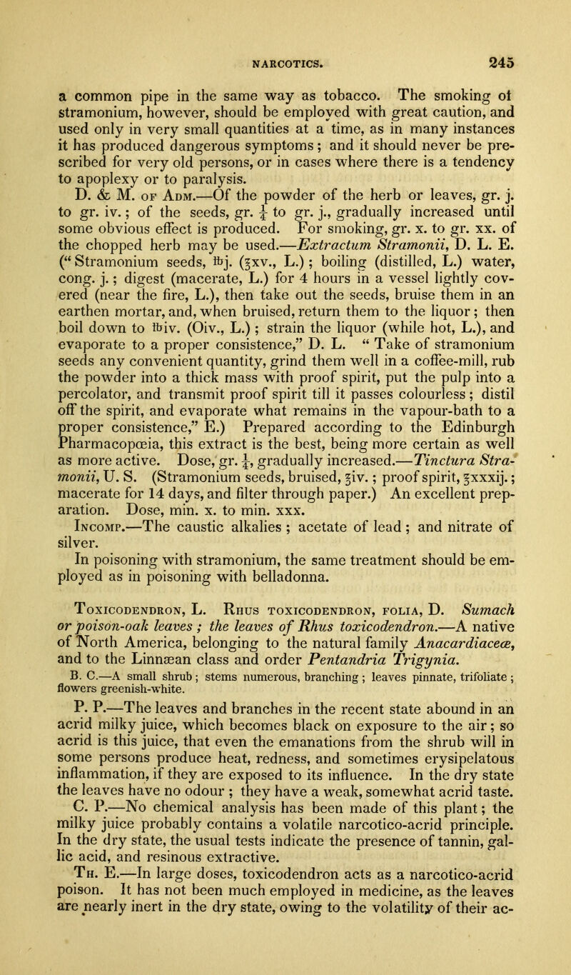 a common pipe in the same way as tobacco. The smoking ot stramonium, however, should be employed with great caution, and used only in very small quantities at a time, as in many instances it has produced dangerous symptoms; and it should never be pre- scribed for very old persons, or in cases where there is a tendency to apoplexy or to paralysis. D. & M. OF Adm.—Of the powder of the herb or leaves, gr. j. to gr. iv.; of the seeds, gr. ^ to gr. j., gradually increased until some obvious effect is produced. For smoking, gr. x. to gr. xx. of the chopped herb may be used.—Extractum Stramonii, D. L. E. ( Stramonium seeds, ibj. (^xv., L.); boiling (distilled, L.) water, cong. j.; digest (macerate, L.) for 4 hours in a vessel lightly cov- ered (near the fire, L.), then take out the seeds, bruise them in an earthen mortar, and, when bruised, return them to the liquor; then boil down to ftiv. (Oiv., L.); strain the liquor (while hot, L.), and evaporate to a proper consistence, D. L.  Take of stramonium seeds any convenient quantity, grind them well in a coffee-mill, rub the powder into a thick mass with proof spirit, put the pulp into a percolator, and transmit proof spirit till it passes colourless; distil off the spirit, and evaporate what remains in the vapour-bath to a proper consistence, E.) Prepared according to the Edinburgh Pharmacopcsia, this extract is the best, being more certain as well as more active. Dose, gr. ^, gradually increased.—Tinctura Stra- monii, U. S. (Stramonium seeds, bruised, §iv.; proof spirit, §xxxij.; macerate for 14 days, and filter through paper.) An excellent prep- aration. Dose, min. x. to min. xxx. Incomp.—The caustic alkalies ; acetate of lead ; and nitrate of silver. In poisoning with stramonium, the same treatment should be em- ployed as in poisoning with belladonna. Toxicodendron, L. Rhus toxicodendron, folia, D. Sumach or poison-oak leaves ; the leaves of Rhus toxicodendron.—A native of North America, belonging to the natural family Anacardiacece, and to the Linnsean class and order Pentandria Trigynia. B. C.—A small shrub ; stems numerous, branching ; leaves pinnate, trifoliate ; flowers greenish-white. P. P.—The leaves and branches in the recent state abound in an acrid milky juice, which becomes black on exposure to the air; so acrid is this juice, that even the emanations from the shrub will in some persons produce heat, redness, and sometimes erysipelatous inflammation, if they are exposed to its influence. In the dry state the leaves have no odour ; they have a weak, somewhat acrid taste. C. P.—No chemical analysis has been made of this plant; the milky juice probably contains a volatile narcotico-acrid principle. In the dry state, the usual tests indicate the presence of tannin, gal- lic acid, and resinous extractive. Th. E.—In large doses, toxicodendron acts as a narcotico-acrid poison. It has not been much employed in medicine, as the leaves are nearly inert in the dry state, owing to the volatility of their ac-