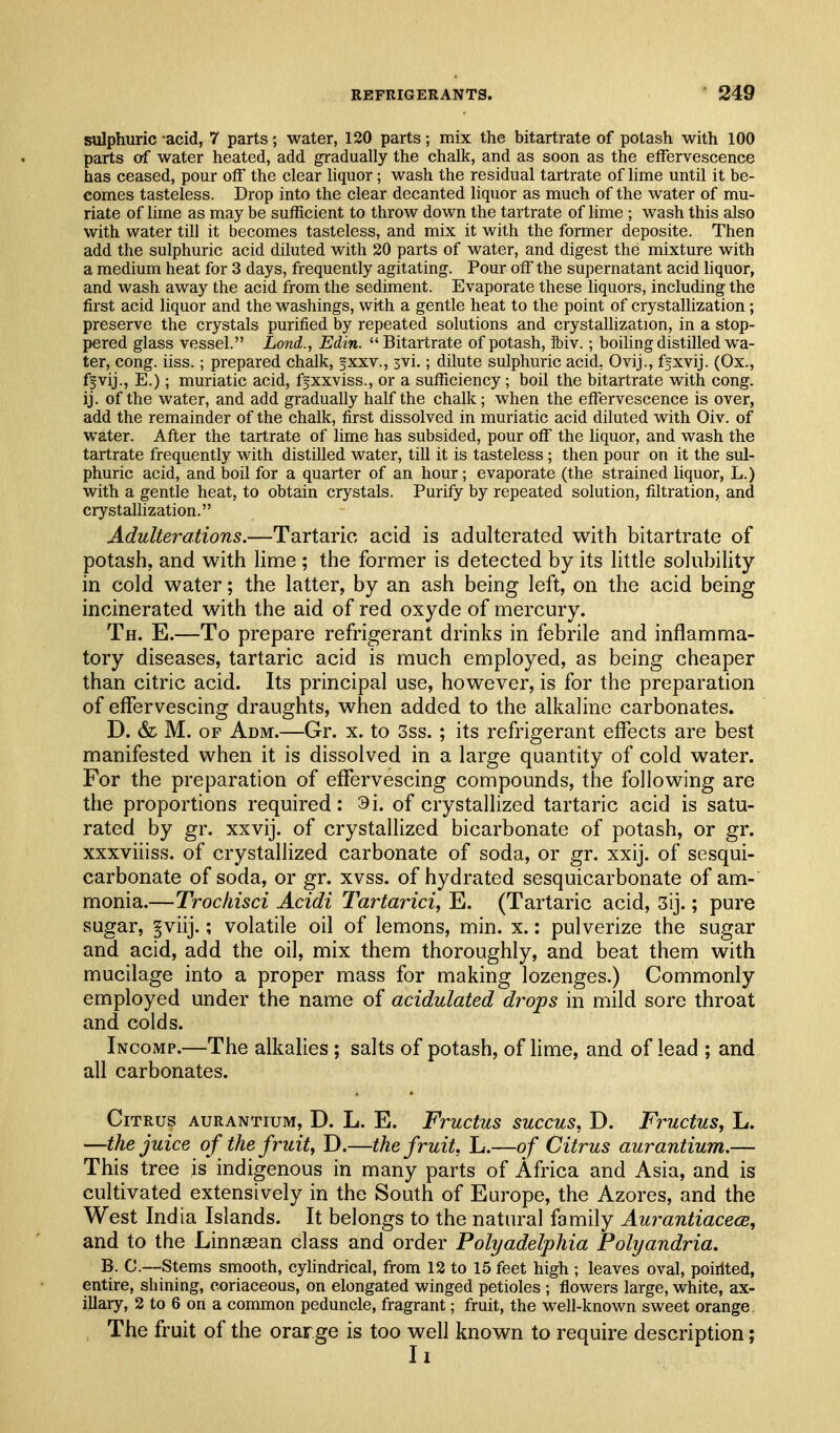 sulphuric acid, 7 parts; water, 120 parts; mix the bitartrate of potash with 100 parts of water heated, add gradually the chalk, and as soon as the effervescence has ceased, pour off the clear liquor; wash the residual tartrate of Hme until it be- comes tasteless. Drop into the clear decanted liquor as much of the water of mu- riate of lime as may be sufficient to throw down the tartrate of lime ; wash this also with water till it becomes tasteless, and mix it with the former deposite. Then add the sulphuric acid diluted with 20 parts of water, and digest the mixture with a medium heat for 3 days, frequently agitating. Pour off the supernatant acid liquor, and wash away the acid from the sediment. Evaporate these liquors, including the first acid liquor and the washings, with a gentle heat to the point of crystallization; preserve the crystals purified by repeated solutions and crystaUization, in a stop- pered glass vessel. Land., Edin. Bitartrate of potash, ibiv.; boiUng distilled wa- ter, cong. iiss.; prepared chalk, fxxv., 3vi.; dilute sulphuric acid, Ovij., fgxvij. (Ox., fpvij., E.); muriatic acid, ffxxviss., or a sufficiency; boil the bitartrate with cong. ij. of the water, and add gradually half the chalk; when the effervescence is over, add the remainder of the chalk, first dissolved in muriatic acid diluted with Oiv. of water. After the tartrate of lime has subsided, pour off the liquor, and wash the tartrate frequently with distilled water, till it is tasteless; then pour on it the sul- phuric acid, and boil for a quarter of an hour; evaporate (the strained liquor, L.) with a gentle heat, to obtain crystals. Purify by repeated solution, filtration, and crystalhzation. Adulterations.—Tartaric acid is adulterated with bitartrate of potash, and with lime ; the former is detected by its little solubility in cold water; the latter, by an ash being left, on the acid being incinerated with the aid of red oxyde of mercury. Th. E.—To prepare refrigerant drinks in febrile and inflamma- tory diseases, tartaric acid is much employed, as being cheaper than citric acid. Its principal use, however, is for the preparation of effervescing draughts, when added to the alkaline carbonates. D. & M. OF Adm.—Gr. x. to 3ss. ; its refrigerant effects are best manifested when it is dissolved in a large quantity of cold water. For the preparation of effervescing compounds, the following are the proportions required: 9i. of crystallized tartaric acid is satu- rated by gr. xxvij. of crystallized bicarbonate of potash, or gr. xxxviiiss. of crystallized carbonate of soda, or gr. xxij. of sesqui- carbonate of soda, or gr. xvss. of hydrated sesquicarbonate of am- monia.—Trochisci Acidi Tartarici, E. (Tartaric acid, 3ij.; pure sugar, §viij.; volatile oil of lemons, min. x.: pulverize the sugar and acid, add the oil, mix them thoroughly, and beat them with mucilage into a proper mass for making lozenges.) Commonly employed under the name of acidulated drops in mild sore throat and colds. Incomp.—The alkalies ; salts of potash, of hme, and of lead ; and all carbonates. Citrus aurantium, D. L. E. Fructus succus, D. Fructus, L. —the juice of the fruit, D.—the fruit, L.—of Citrus aurantium.— This tree is indigenous in many parts of Africa and Asia, and is cultivated extensively in the South of Europe, the Azores, and the West India Islands. It belongs to the natural family AurantiacecB, and to the Linnsean class and order Polyadelphia Polyandria. B. C.—Stems smooth, cylindrical, from 12 to 15 feet high ; leaves oval, poirlted, entire, shining, coriaceous, on elongated winged petioles ; flowers large, white, ax- illary, 2 to 6 ort a conunon peduncle, fragrant; fruit, the well-known sweet orange The fruit of the orarge is too well known to require description; 11