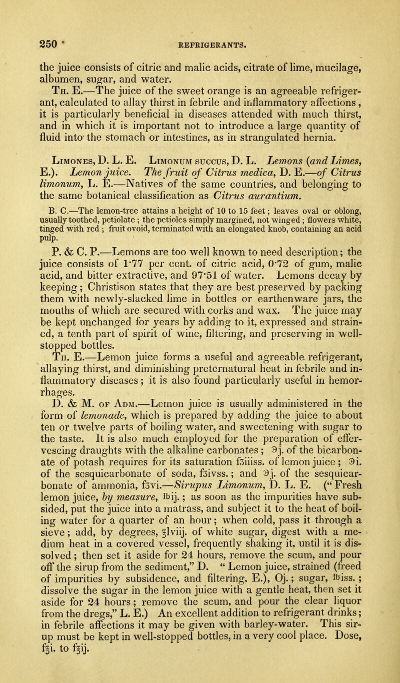 the juice consists of citric and malic acids, citrate of lime, mucilage, albumen, sugar, and water. Th. E.—The juice of the sweet orange is an agreeable refriger- ant, calculated to allay thirst in febrile and inflammatory affections, it is particularly beneficial in diseases attended with much thirst, and in which it is important not to introduce a large quantity of fluid into the stomach or intestines, as in strangulated hernia. LiMONES, D. L. E. Ltmonum succus, D. L. Lemons {and LimeSf E.). Lemon juice. The fruit of Citrus medica, D. E.—of Citrus limonum, L. E.—Natives of the same countries, and belonging to the same botanical classification as Citrus aurantium. B. C.—The lemon-tree attains a height of 10 to 15 feet; leaves oval or oblong, usually toothed, petiolate ; the petioles simply margined, not winged ; flowers white, tinged with red ; fruit ovoid, terminated with an elongated knob, containing an acid pulp. P. & C. P.—Lemons are too well known to need description; the juice consists of 1*77 per cent, of citric acid, 0*72 of gum, malic acid, and bitter extractive, and 9751 of water. Lemons decay by keeping ; Christison states that they are best preserved by packing them with newly-slacked lime in bottles or earthenware jars, the mouths of which are secured with corks and wax. The juice may be kept unchanged for years by adding to it, expressed and strain- ed, a tenth part of spirit of wine, filtering, and preserving in well- stopped bottles. Th. E.—Lemon juice forms a useful and agreeable refrigerant, allaying thirst, and diminishing preternatural heat in febrile and in- flammatory diseases; it is also found particularly useful in hemor- rhages. D. & M. OF Adm.—Lemon juice is usually administered in the form of lemonade, which is prepared by adding the juice to about ten or twelve parts of boiling water, and sweetening with sugar to the taste. It is also much employed for the preparation of effer- vescing draughts with the alkaline carbonates ; 9j. of the bicarbon- ate of potash requires for its saturation fsiiiss. of lemon juice ; 9i. of the sesquicarbonate of soda, fsivss.; and 3j. of the sesquicar- bonate of ammonia, fsvi.—Sirupus Limonum, D. L. E. ( Fresh lemon juice, by measure, ibij.; as soon as the impurities have sub- sided, put the juice into a matrass, and subject it to the heat of boil- ing water for a quarter of an hour; when cold, pass it through a sieve; add, by degrees, glviij. of white sugar, digest with a me- dium heat in a covered vessel, frequently shaking it, until it is dis- solved ; then set it aside for 24 hours, remove the scum, and pour oflf the sirup from the sediment, D.  Lemon juice, strained (freed of impurities by subsidence, and filtering. E.), Oj.; sugar, Ibiss.; dissolve the sugar in the lemon juice with a gentle heat, then set it aside for 24 hours; remove the scum, and pour the clear liquor from the dregs, L. E.) An excellent addition to refrigerant drinks; in febrile affections it may be given with barley-water. This sir- up must be kept in well-stopped bottles, in a very cool place. Dose, f^i. to f§ij.