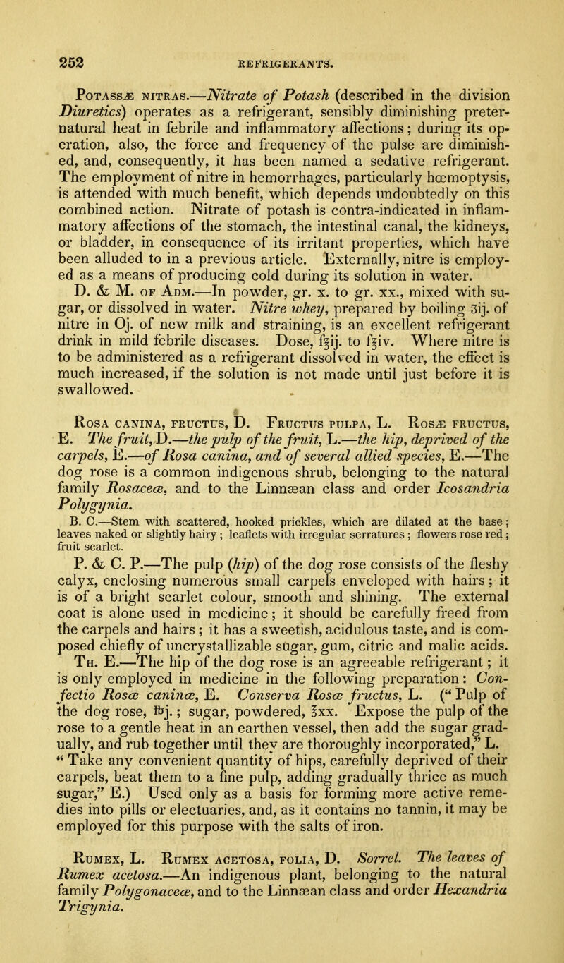 Potass^ nitras.—Nitrate of Potash (described in the division Diuretics) operates as a refrigerant, sensibly diminishing preter- natural heat in febrile and inflammatory affections; during its op- eration, also, the force and frequency of the pulse are diminish- ed, and, consequently, it has been named a sedative refrigerant. The employment of nitre in hemorrhages, particularly haemoptysis, is attended with much benefit, which depends undoubtedly on this combined action. Nitrate of potash is contra-indicated in inflam- matory affections of the stomach, the intestinal canal, the kidneys, or bladder, in consequence of its irritant properties, which have been alluded to in a previous article. Externally, nitre is employ- ed as a means of producing cold during its solution in water. D. & M. OF Adm.—In powder, gr. x. to gr. xx., mixed with su- gar, or dissolved in water. Nitre whey, prepared by boiling 3ij. of nitre in Oj. of new milk and straining, is an excellent refrigerant drink in mild febrile diseases. Dose, f§ij. to f^iv. Where nitre is to be administered as a refrigerant dissolved in water, the effect is much increased, if the solution is not made until just before it is swallowed. Rosa canina, fructus, D. Fructus pulpa, L. Ros^ fructus, E. The fruit, D.—the pulp of the fruit, L.—the hip, deprived of the carpels, E.—of Rosa canina, and of several allied species, E.—The dog rose is a common indigenous shrub, belonging to the natural family Rosacece, and to the Linnasan class and order Icosandria Polygynia. B. C.—Stem with scattered, hooked prickles, which are dilated at the base; leaves naked or slightly hairy; leaflets with irregular serratures ; flowers rose red; fruit scarlet. P. & C. P.—The pulp {hip) of the dog rose consists of the fleshy calyx, enclosing numerous small carpels enveloped with hairs; it is of a bright scarlet colour, smooth and shining. The external coat is alone used in medicine; it should be carefully freed from the carpels and hairs ; it has a sweetish, acidulous taste, and is com- posed chiefly of uncrystallizable sugar, gum, citric and malic acids. Th. E.—The hip of the dog rose is an agreeable refrigerant; it is only employed in medicine in the following preparation: Con- fectio Rosce canincB, E. Conserva Rosce fructus, L. ( Pulp of the dog rose, thj.; sugar, powdered, !xx. Expose the pulp of the rose to a gentle heat in an earthen vessel, then add the sugar grad- ually, and rub together until they are thoroughly incorporated, L.  Take any convenient quantity of hips, carefully deprived of their carpels, beat them to a fine pulp, adding gradually thrice as much sugar, E.) Used only as a basis for forming more active reme- dies into pills or electuaries, and, as it contains no tannin, it may be employed for this purpose with the salts of iron. RuMEx, L. RuMEX ACETosA, FOLIA, D. Sorrel. The leaves of Rumex acetosa.—An indigenous plant, belonging to the natural family Polygonacece, and to the Linnsean class and order Hexandria Trigynia.