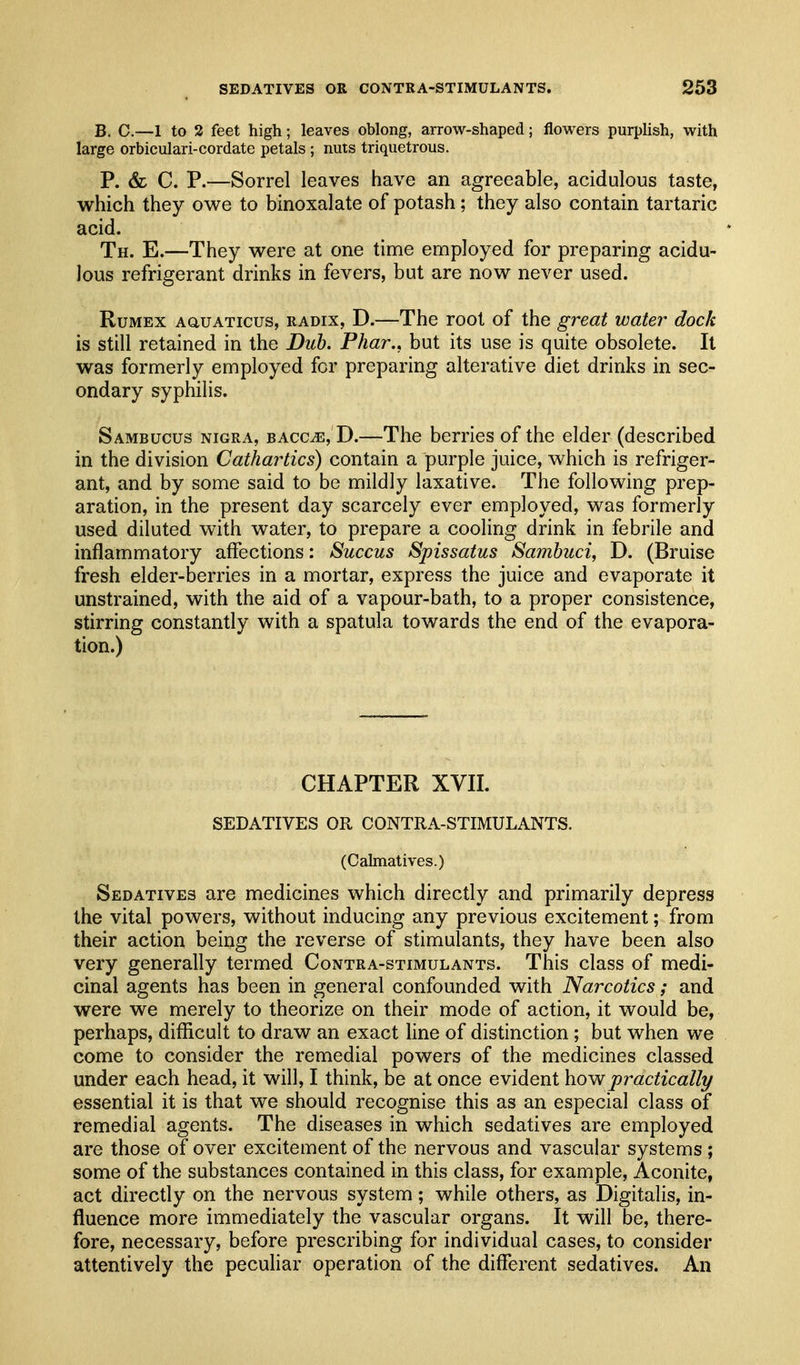 B. C.—1 to 3 feet high; leaves oblong, arrow-shaped; flowers purplish, with large orbiculari-cordate petals ; nuts triquetrous. P. &L C. P.—Sorrel leaves have an agreeable, acidulous taste, which they ov^e to binoxalate of potash; they also contain tartaric acid. Th. E.—They were at one time employed for preparing acidu- lous refrigerant drinks in fevers, but are now never used. RuMEX AauATicus, RADIX, D.—The root of the g7^eat water dock is still retained in the Duh. Phar., but its use is quite obsolete. It was formerly employed for preparing alterative diet drinks in sec- ondary syphilis. Sambucus NIGRA, BAcCiE, D.—The berries of the elder (described in the division Cathartics) contain a purple juice, which is refriger- ant, and by some said to be mildly laxative. The following prep- aration, in the present day scarcely ever employed, was formerly used diluted with water, to prepare a cooling drink in febrile and inflammatory affections: Succus Spissatus Sambuci, D. (Bruise fresh elder-berries in a mortar, express the juice and evaporate it unstrained, with the aid of a vapour-bath, to a proper consistence, stirring constantly with a spatula towards the end of the evapora- tion.) CHAPTER XVIL SEDATIVES OR CONTRA-STIMULANTS. (Calmatives.) Sedatives are medicines which directly and primarily depress the vital powers, without inducing any previous excitement; from their action being the reverse of stimulants, they have been also very generally termed Contra-stimulants. This class of medi- cinal agents has been in general confounded with Narcotics; and were we merely to theorize on their mode of action, it would be, perhaps, difficult to draw an exact line of distinction ; but when we come to consider the remedial powers of the medicines classed under each head, it will, I think, be at once evident how practically essential it is that we should recognise this as an especial class of remedial agents. The diseases in which sedatives are employed are those of over excitement of the nervous and vascular systems ; some of the substances contained in this class, for example. Aconite, act directly on the nervous system; while others, as Digitalis, in- fluence more immediately the vascular organs. It will be, there- fore, necessary, before prescribing for individual cases, to consider attentively the peculiar operation of the different sedatives. An