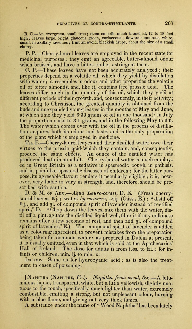 B. C.—An evergreen, small tree ; stem smooth, much branched, 12 to 18 feet high; leaves large, bright glaucous green, coriaceous ; flowers numerous, white, small, in axillary racemes ; fruit an ovoid, blackish drupe, about the size of a small cherry. P. P.—Cherry-laurel leaves are employed in the recent state for medicinal purposes; they emit an agreeable, bitter-almond odour w^hen bruised, and have a bitter, rather astringent taste. C. P.—These leaves have not been accurately analyzed; their properties depend on a volatile oil, vv^hich they yield by distillation with water; it resembles in odour and other properties the volatile oil of bitter almonds, and, like it, contains free prussic acid. The leaves differ much in the quantity of this oil, which they yield at different periods of their growth, and, consequently, in their activity; according to Christison, the greatest quantity is obtained from the buds and unexpanded young leaves in the months of May and June, at which time they yield 6*33 grains of oil in one thousand ; in July the proportion sinks to 3'1 grains, and in the following May to 6*6. The water which comes over with the oil in the process of distilla- tion acquires both its odour and taste, and is the only preparation of the plant which is employed in medicine. Th. E.—Cherry-laurel leaves arid their distilled water owe their virtues to the prussic acid- which they contain, and, consequently, produce ,the same eff^ts. An ounce of the distilled water has produced death in an adult. Cherry-laurel water is much employ- ed in Great Britain as a sedative in spasmodic cough, in phthisis, and in painful or spasmodic diseases of children; for the latter pur- pose, its agreeable flavour renders it peculiarly eligible; it is, how- ever, very liable to vary in strength, and, therefore, should be pre- scribed with caution. D. & M. OF Adm.—Aqua Lauro-cerasi, D. E. (Fresh cherry- laurel leaves, ibj.; water, hy measure, itiij. (Oiiss., E.) ;  distil off ibj., and add §i. of compound spirit of lavender instead of rectified spirit, D.  Chop down the leaves, mix them with the water, dis- til off a pint, agitate the distilled liquid well, filter it if anymilkiness remains after a few seconds of rest, and then add §i. of compound spirit of lavender, E.) The compound spirit of lavender is added as a colouring ingredient, to prevent mistakes from the preparation being taken for common water; as prepared in Dublin at present, it is usually omitted, even in that which is sold at the Apothecaries' Hall of Ireland. The dose for adults is from fsss. to fsi.; for in- fants or children, min. ij. to min. x. Incomp.—Same as for hydrocyanic acid ; as is also the treat- ment in cases of poisoning. [Naphtha (Naphthe, Fr.). Naphtha from wood, &c.—A bitu- minous liquid, transparent, white, but a little yellowish, slightly unc- tuous to the touch, specifically much lighter than water, extremely combustible, emitting a strong, but not unpleasant odour, burning with a blue flame, and giving out very thick fumes. A substance under the name of  Wood Naphtha has been lately