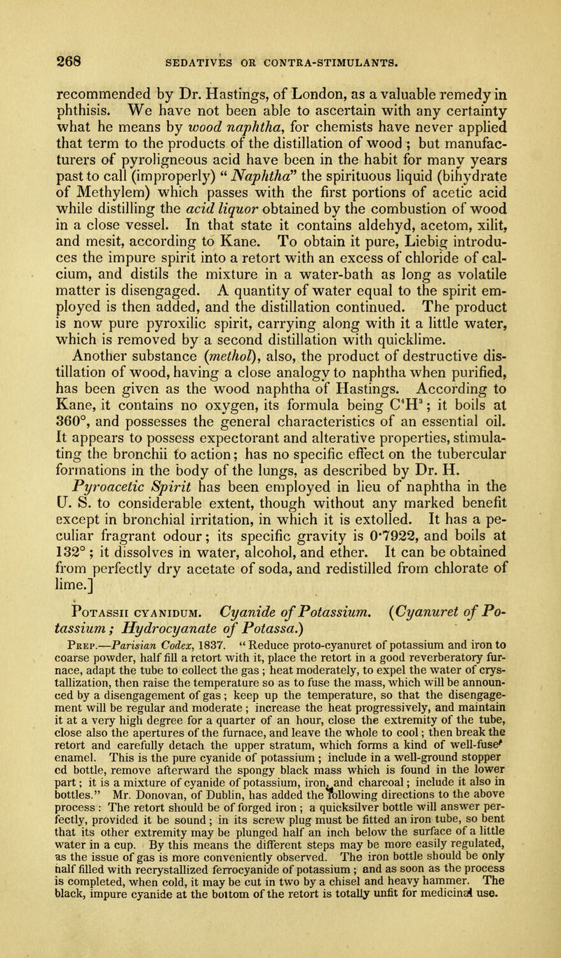 recommended by Dr. Hastings, of London, as a valuable remedy in phthisis. We have not been able to ascertain with any certainty what he means by wood naphtha^ for chemists have never applied that term to the products of the distillation of wood ; but manufac- turers of pyroligneous acid have been in the habit for many years past to call (improperly)  Naphtha the spirituous liquid (bihydrate of Methylem) which passes with the first portions of acetic acid while distilling the acid liquor obtained by the combustion of wood in a close vessel. In that state it contains aldehyd, acetom, xilit, and mesit, according to Kane. To obtain it pure, Liebig introdu- ces the impure spirit into a retort with an excess of chloride of cal- cium, and distils the mixture in a water-bath as long as volatile matter is disengaged. A quantity of water equal to the spirit em- ployed is then added, and the distillation continued. The product is now^ pure pyroxilic spirit, carrying along with it a little water, which is removed by a second distillation with quicklime. Another substance (methol), also, the product of destructive dis- tillation of wood, having a close analogy to naphtha when purified, has been given as the wood naphtha of Hastings. According to Kane, it contains no oxygen, its formula being C*H^; it boils at 360°, and possesses the general characteristics of an essential oil. It appears to possess expectorant and alterative properties, stimula- ting the bronchii to action; has no specific effect on the tubercular formations in the body of the lungs, as described by Dr. H. Pyi'oacetic Spirit has been employed in lieu of naphtha in the U. S. to considerable extent, though without any marked benefit except in bronchial irritation, in which it is extolled. It has a pe- culiar fragrant odour; its specific gravity is 0*7922, and boils at 132° ; it dissolves in water, alcohol, and ether. It can be obtained from perfectly dry acetate of soda, and redistilled from chlorate of Hme.] PoTAssii CYANIDUM. Cyanide of Potassium. {Cyanuret of Po- tassium; Hydrocyanate of Potassa.) Peep.—Parisian Codex, 1837.  Reduce proto-cyanuret of potassium and iron to coarse powder, half fill a retort with it, place the retort in a good reverberatory fur- nace, adapt the tube to collect the gas ; heat moderately, to expel the water of crys- tallization, then raise the temperature so as to fuse the mass, which will be announ- ced by a disengagement of gas; keep up the temperature, so that the disengage- ment will be regular and moderate ; increase the heat progressively, and maintain it at a very high degree for a quarter of an hour, close the extremity of the tube, close also the apertures of the furnace, and leave the whole to cool; then break the retort and carefully detach the upper stratum, which forms a kind of well-fuse' enamel. This is the pure cyanide of potassium; include in a well-ground stopper cd bottle, remove afterward the spongy black mass which is found in the lower part; it is a mixture of cyanide of potassium, iron, and charcoal; include it also in bottles. Mr. Donovan, of Dublin, has added the roUowing directions to the above process : The retort should be of forged iron ; a quicksilver bottle will answer per- fectly, provided it be sound ; in its screw plug must be fitted an iron tube, so bent that its other extremity may be plunged half an inch below the surface of a little water in a cup. By this means the different steps may be more easily regulated, as the issue of gas is more conveniently observed. The iron bottle should be only half filled with recrystallized ferrocyanide of potassium ; and as soon as the process is completed, when cold, it may be cut in two by a chisel and heavy hammer. The black, impure cyanide at the bottom of the retort is totally unfit for medicinal use.