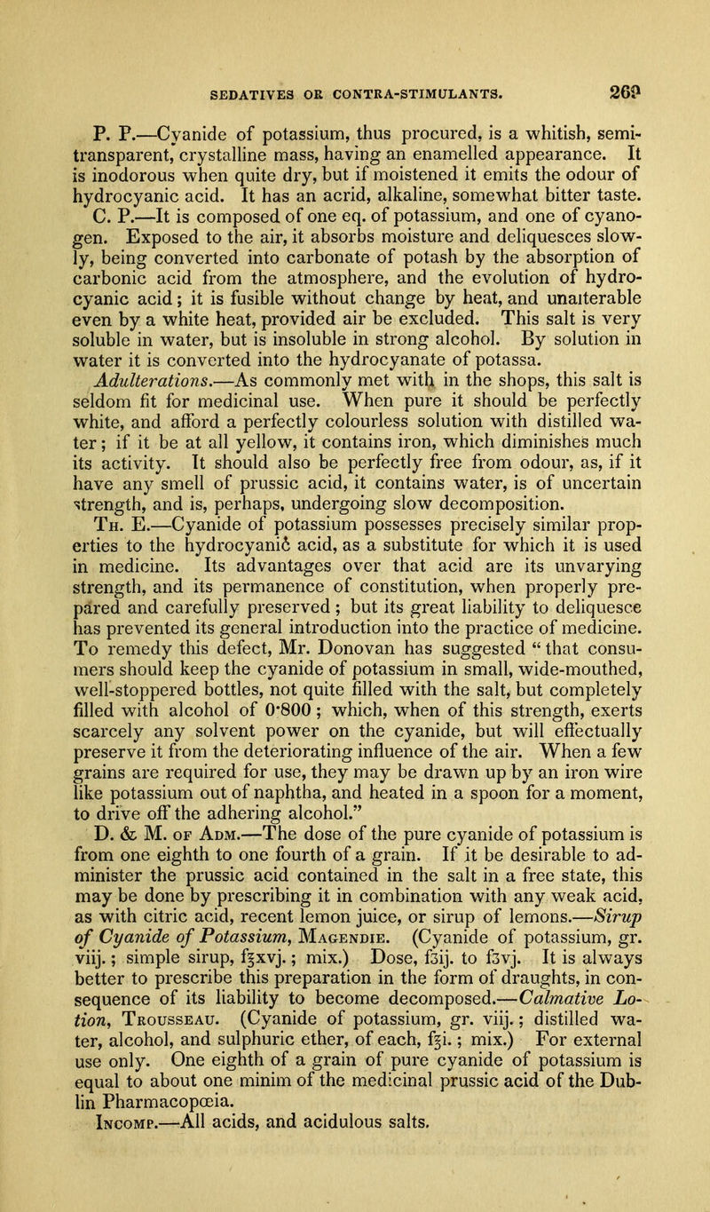 P. P.—Cyanide of potassium, thus procured, is a whitish, semi- transparent, crystalline mass, having an enamelled appearance. It is inodorous when quite dry, but if moistened it emits the odour of hydrocyanic acid. It has an acrid, alkaline, somewhat bitter taste. C. P.—It is composed of one eq. of potassium, and one of cyano- gen. Exposed to the air, it absorbs moisture and deliquesces slow- ly, being converted into carbonate of potash by the absorption of carbonic acid from the atmosphere, and the evolution of hydro- cyanic acid; it is fusible without change by heat, and unalterable even by a white heat, provided air be excluded. This salt is very soluble in water, but is insoluble in strong alcohol. By solution in water it is converted into the hydrocyanate of potassa. Adulterations.—As commonly met with in the shops, this salt is seldom fit for medicinal use. When pure it should be perfectly white, and afford a perfectly colourless solution with distilled wa- ter ; if it be at all yellow, it contains iron, which diminishes much its activity. It should also be perfectly free from odour, as, if it have any smell of prussic acid, it contains water, is of uncertain strength, and is, perhaps, undergoing slow decomposition. Th. E.—Cyanide of potassium possesses precisely similar prop- erties to the hydrocyani6 acid, as a substitute for which it is used in medicine. Its advantages over that acid are its unvarying strength, and its permanence of constitution, when properly pre- pared and carefully preserved; but its great liability to deliquesce has prevented its general introduction into the practice of medicine. To remedy this defect, Mr. Donovan has suggested  that consu- mers should keep the cyanide of potassium in small, wide-mouthed, well-stoppered bottles, not quite filled with the salt, but completely filled with alcohol of 0*800; which, when of this strength, exerts scarcely any solvent power on the cyanide, but will effectually preserve it from the deteriorating influence of the air. When a few grains are required for use, they may be drawn up by an iron wire like potassium out of naphtha, and heated in a spoon for a moment, to drive off the adhering alcohol. D. & M. OF Adm.—The dose of the pure cyanide of potassium is from one eighth to one fourth of a grain. If it be desirable to ad- minister the prussic acid contained in the salt in a free state, this may be done by prescribing it in combination with any weak acid, as with citric acid, recent lemon juice, or sirup of lemons.—Sirup of Cyanide of Potassium, Magendie. (Cyanide of potassium, gr. viij.; simple sirup, f^xvj.; mix.) Dose, fsij. to fsvj. It is always better to prescribe this preparation in the form of draughts, in con- sequence of its liability to become decomposed.—Calmative Lo- tion, Trousseau. (Cyanide of potassium, gr. viij.; distilled wa- ter, alcohol, and sulphuric ether, of each, f§i.; mix.) For external use only. One eighth of a grain of pure cyanide of potassium is equal to about one minim of the medicinal prussic acid of the Dub- lin Pharmacopoeia. Incomp.-—All acids, and acidulous salts.