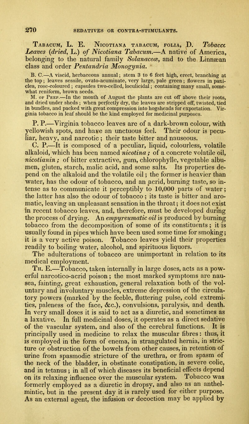 Tabacum, L. E. Nicotian a tabacum, folia, D. Tobaccc Leaves {dried, L.) of Nicotiana Tabacum.—A native of America, belonging to the natural family SolanacecBy and to the Linnagan class and order Pentandria Monogynia. B. C.—A viscid, herbaceous annual; stem 3 to 6 feet high, erect, branching at the top; leaves sessile, ovato-acuminate, very large, pale green ; flowers in pani- cles, rose-coloured ; capsules two-celled, ioculicidal; containing many small, some- what reniform, brown seeds. M. OF Prep.—In the month of August the plants are cut off above their roots, and dried under sheds ; when perfectly dry, the leaves are stripped off, twisted, tied in bundles, and packed with great compression into hogsheads for exportation. Vir- ginia tobacco in leaf should be the kind employed for medicinal purposes. P. P.—Virginia tobacco leaves are of a dark-brown colour, w^ith yellovv^ish spots, and have an unctuous feel. Their odour is pecu- liar, heavy, and narcotic ; their taste bitter and nauseous. C. P.—It is composed of a peculiar, liquid, colourless, volatile alkaloid, which has been named nicotina ; of a concrete volatile oil, nicotianin; of bitter extractive, gum, chlorophylle, vegetable albu- men, gluten, starch, malic acid, and some salts. Its properties de- pend on the alkaloid and the volatile oil; the former is heavier than w^ater, has the odour of tobacco, and an acrid, burning taste, so in- tense as to communicate it perceptibly to 10,000 parts of water; the latter has also the odour of tobacco; its taste is bitter and aro- matic, leaving an unpleasant sensation in the throat; it does not exist in recent tobacco leaves, and, therefore, must be developed during the process of drying. An empyreumatic oil is produced by burning tobacco from the decomposition of some of its constituents; it is usually found in pipes which have been used some time for smoking; it is a very active poison. Tobacco leaves yield their properties readily to boiling water, alcohol, and spirituous liquors. The adulterations of tobacco are unimportant in relation to its medical employment. Th. E.—Tobacco, taken internally in large doses, acts as a pow- erful narcotico-acrid poison; the most marked symptoms are nau- sea, fainting, great exhaustion, general relaxation both of the vol- untary and involuntary muscles, extreme depression of the circula- tory powers (marked by the feeble, fluttering pulse, cold extremi- ties, paleness of the face, &c.), convulsions, paralysis, and death. In very small doses it is said to act as a diuretic, and sometimes as a laxative. In full medicinal doses, it operates as a direct sedative of the vascular system, and also of the cerebral functions. It is principally used in medicine to relax the muscular fibres: thus, it is employed in the form of enema, in strangulated hernia, in stric- ture or obstruction of the bowels from other causes, in retention of urine from spasmodic stricture of the urethra, or from spasm of the neck of the bladder, in obstinate constipation, in severe colic, and in tetanus ; in all of which diseases its beneficial effects depend on its relaxing influence oyer the muscular system. Tobacco was formerly employed as a diuretic in dropsy, and also as an anthel- mintic, but in the present day it is rarely used for either purpose. As an external agent, the infusion or decoction may be applied by