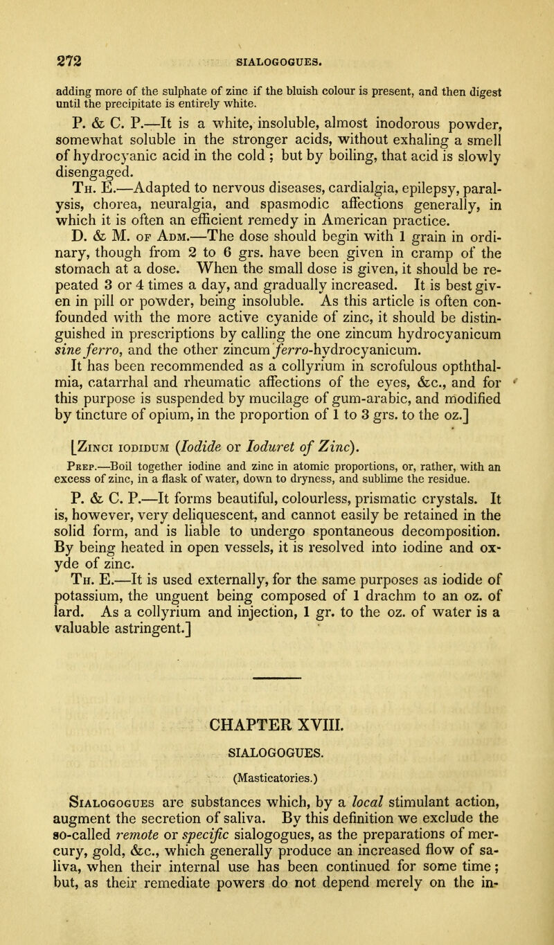 adding more of the sulphate of zinc if the bluish colour is present, and then digest until the precipitate is entirely white. P. & C. P.—It is a white, insoluble, almost inodorous powder, somewhat soluble in the stronger acids, without exhaling a smell of hydrocyanic acid in the cold ; but by boiling, that acid is slowly disengaged. Th. E.—Adapted to nervous diseases, cardialgia, epilepsy, paral- ysis, chorea, neuralgia, and spasmodic affections generally, in which it is often an efficient remedy in American practice. D. & M. OF Adm.—The dose should begin with 1 grain in ordi- nary, though from 2 to 6 grs. have been given in cramp of the stomach at a dose. When the small dose is given, it should be re- peated 3 or 4 times a day, and gradually increased. It is best giv- en in pill or powder, being insoluble. As this article is often con- founded with the more active cyanide of zinc, it should be distin- guished in prescriptions by calling the one zincum hydrocyanicum sine ferr0, and the other zincum ^erro-hydrocyanicum. It has been recommended as a coUyrium in scrofulous opththal- mia, catarrhal and rheumatic affections of the eyes, &c., and for this purpose is suspended by mucilage of gum-arabic, and modified by tincture of opium, in the proportion of 1 to 3 grs. to the oz.] [ZiNci lODiDUM {Iodide or loduret of Zinc). Prep.—Boil together iodine and zinc in atomic proportions, or, rather, with an excess of zinc, in a flask of water, down to dryness, and sublime the residue. P. &L C. P.—It forms beautiful, colourless, prismatic crystals. It is, however, very deliquescent, and cannot easily be retained in the solid form, and is liable to undergo spontaneous decomposition. By being heated in open vessels, it is resolved into iodine and ox- yde of zinc. Th. E.—It is used externally, for the same purposes as iodide of potassium, the unguent being composed of 1 drachm to an oz. of lard. As a collyrium and injection, 1 gr. to the oz. of water is a valuable astringent.] CHAPTER XVIII. SIALOGOGUES. (Masticatories.) SiALOGOGUEs are substances which, by a local stimulant action, augment the secretion of saliva. By this definition we exclude the so-called remote or specific sialogogues, as the preparations of mer- cury, gold, &c., which generally produce an increased flow of sa- liva, when their internal use has been continued for some time; but, as their remediate powers do not depend merely on the in-