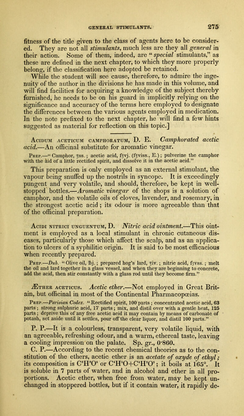 fitness of the title given to the class of agents here to be consider- ed. They are not all stimulants, much less are they all general in their action. Some of them, indeed, are  special stimulants, as these are defined in the next chapter, to which they more properly belong, if the classification here adopted be retained. While the student will see cause, therefore, to admire the inge- nuity of the author in the divisions he has made in this volume, and will find facilities for acquiring a knowledge of the subject thereby furnished, he needs to be on his guard in implicitly relying on the significance and accuracy of the terms here employed to designate the diflferences between the various agents employed in medication. In the note prefixed to the next chapter, he will find a few hints suggested as material for reflection on this topic] AciDUM ACETicuM CAMPHORATUM, D. E. Camphorated acetic acid.—An oflicinal substitute for aromatic vinegar. Prep.—Camphor, ^ss.; acetic acid, ffvj. (ffviss., E.); pulverize the camphor with the aid of a httle rectified spirit, and dissolve it in the acetic acid. This preparation is only employed as an external stimulant, the vapour being snuflfed up the nostrils in syncope. It is exceedingly pungent and very volatile, and should, therefore, be kept in well- stopped bottles.—Aromatic vinegar of the shops is a solution of camphor, and the volatile oils of cloves, lavender, and rosemary, in the strongest acetic acid ; its odour is more agreeable than that of the officinal preparation. AciDi NiTRici UNGUENTUM, D. Nitric add ointment.—This oint- ment is employed as a local stimulant in chronic cutaneous dis- eases, particularly those which aflfect the scalp, and as an applica- tion to ulcers of a syphilitic origin. It is said to be most efficacious when recently prepared. Peep.—Duh. Olive oil, ibj.; prepared hog's lard, fiv.; nitric acid, fjvss.; melt the oil and lard together in a glass vessel, and when they are beginning to concrete, add the acid, then stir constantly with a glass rod until they become firm. ^Ether aceticus. Acetic ether.—Not employed in Great Brit- ain, but officinal in most of the Continental Pharmacopoeias. Prep.—Parisian Codex.  Rectified spirit, 100 parts ; concentrated acetic acid, 63 parts ; strong sulphuric acid, 17 parts ; mix, and distil over with a gentle heat, 125 parts; deprive this of any free acetic acid it may contain by means of carbonate of potash, set aside until it settles, pour off the clear liquor, and distil 100 parts. P. P.—It is a colourless, transparent, very volatile liquid, with an agreeable, refreshing odour, and a warm, ethereal taste, leaving a cooling impression on the palate. Sp. gr., 0'860. C. P.—According to the recent chemical theories as to the con- stitution of the ethers, acetic ether is an acetate of oxyde of ethyl; its composition is C^H^O* or C^H^O+C^ffO^; it boils at 165°. It is soluble in 7 parts of water, and in alcohol and ether in all pro- portions. Acetic ether, when free from water, may be kept un- changed in stoppered bottles, but if it contain water, it rapidly de-