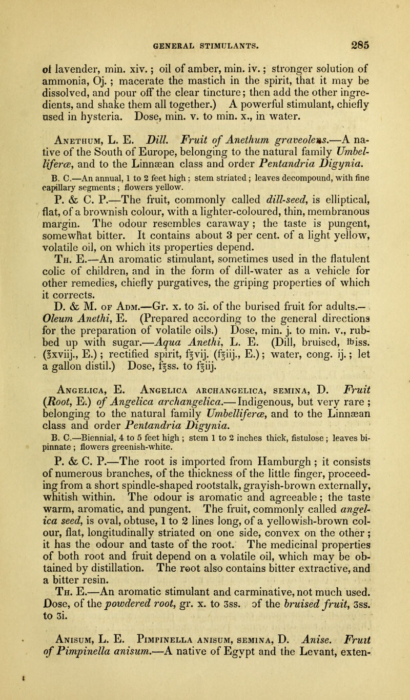 ot lavender, min. xiv.; oil of amber, min. iv.; stronger solution of ammonia, Oj. ; macerate the mastich in the spirit, that it may be dissolved, and pour off the clear tincture; then add the other ingre- dients, and shake them all together.) A povi^erful stimulant, chiefly used in hysteria. Dose, min. v. to min. x., in vv^ater. Anethum, L. E. Dill. Fruit of Anethum graveolens.—A na- tive of the South of Europe, belonging to the natural family Umbel- liferce, and to the Linnsean class and order Pentandria Digynia. B. C.—An annual, 1 to 3 feet high; stem striated; leaves decompound, with fine capillary segments ; flowers yellow. P. & C. P.—The fruit, commonly called dill-seed^ is elliptical, flat, of a brownish colour, with a lighter-coloured, thin, membranous margin. The odour resembles caraway ; the taste is pungent, somewhat bitter. It contains about 3 per cent, of a light yellow, volatile oil, on which its properties depend. Th. E.—An aromatic stimulant, sometimes used in the flatulent colic of children, and in the form of dill-water as a vehicle for other remedies, chiefly purgatives, the griping properties of which it corrects. D. & M. OF Adm.—Gr. x. to 3i. of the burised fruit for adults.— Oleum Anethi, E. (Prepared according to the general directions for the preparation of volatile oils.) Dose, min. j. to min. v., rub- bed up with sugar.—Aqua Anethi, L. E. (Dill, bruised, ibiss. (§xviij., E.); rectified spirit, fgvij. (f^iij., E.); water, cong. ij.; let a gallon distil.) Dose, f§ss. to f^iij. Angelica, E. Angelica archangelica, semina, D. Fruit (Root, E.) of Angelica archangelica.— Indigenous, but very rare ; belonging to the natural family UmhellifercB, and to the Linnsean class and order Pentandria Digynia. B. C.—Biennial, 4 to 5 feet high ; stem 1 to 2 inches thick, fistulose ; leaves bi- pinnate; flowers greenish-white. P. & C. P.—The root is imported from Hamburgh ; it consists of numerous branches, of the thickness of the little finger, proceed- ing from a short spindle-shaped rootstalk, grayish-brown externally, whitish within. The odour is aromatic and agreeable; the taste warm, aromatic, and pungent. The fruit, commonly called angel- ica seed, is oval, obtuse, 1 to 2 lines long, of a yellowish-brown col- our, flat, longitudinally striated on one side, convex on the other; it has the odour and taste of the root. The medicinal properties of both root and fruit depend on a volatile oil, which may be ob- tained by distillation. The root also contains bitter extractive, and a bitter resin. Th. E.—An aromatic stimulant and carminative, not much used. Dose, of the powdered root, gr. x. to 3ss. of the bruised fruit, 3ss. to 3i. Anisum, L. E. Pimpinella anisum, semina, D. Anise. Fruit of Pimpinella anisum.—A native of Egypt and the Levant, exten-