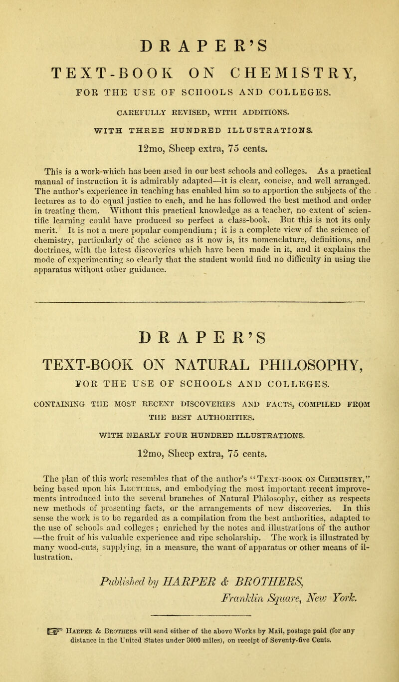 DRAPE R'S TEXT-BOOK ON CHEMISTRY, FOR THE USE OF SCHOOLS AND COLLEGES. CAREFULLY REVISED, \yiTII ADDITIONS. WITH THREE HUNDRED ILLUSTRATIONS. 12mo, Sheep extra, 75 cents. This is a work which has been used in our best schools and colleges. As a practical manual of instruction it is admirably adapted—it is clear, concise, and well arranged. The author's experience in teaching has enabled him so to apportion the subjects of the lectures as to do equal justice to each, and he has followed tlie best method and order in treating them. Without this practical knowledge as a teacher, no extent of scien- tific learning could have produced so perfect a class-book. But this is not its only merit. It is not a mere popular compendium; it is a complete view of the science of chemistry, particularly of the science as it now is, its nomenclature, definitions, and doctrines, with the latest discoveries which have been made in it, and it explains the mode of experimenting so clearly that the student would find no difficulty in using the apparatus without other guidance. DRAPE R'S  TEXT-BOOK ON NATURAL PHILOSOPHY, FOR THE USE OF SCHOOLS AND COLLEGES. CONTAINING THE 3I0ST RECENT DISCOVERIES AND FACTS, C03IPILED FROM THE BEST AUTHORITIES. The plan of this work resembles that of the author's Text-ijook on Chemistry, being based upon his Lectures, and embodying the most important recent improve- ments introduced into the several branches of Natural Philosophy, either as respects new methods of presenting facts, or the arrangements of new discoveries. In this sense the work is to be regarded as a compilation from the best authorities, adapted to the use of schools and colleges ; enriched by the notes and illustrations of the author —the fruit of his valuable experience and ripe scholarship. The work is illustrated by many wood-cuts, supplying, in a measure, the want of apparatus or other means of il- lustration. WITH NEARLY FOUR HUNDRED ILLUSTRATIONS. 12mo, Sheep extra, 75 cents. Published hy HARPER & BROTHERS, FranUin Square, Keio York Haepee & Beotiiees will send either of the above Works by Mail, postage paid (for any distance in the United States under DOOO miles), on receipt of Seventy-five Cents.