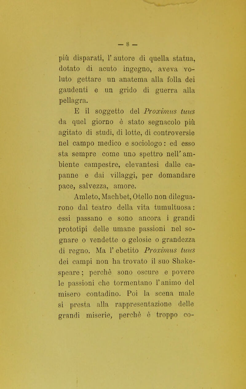 più disparati, 1' autore di quella statua, dotato di acuto ingegno, aveva vo- luto gettare un anatema alla folla dei gaudenti e un grido di guerra alla pellagra. E il soggetto del Proximus tuus da quel giorno è stato segnacolo piiì agitato di studi, di lotte, di controversie nel campo medico e sociologo : ed esso sta sempre come uno spettro neir am- biente campestre, elevantesi dalle ca- panne e dai villaggi, per domandare pace, salvezza, amore. Amleto, Machbet, Otello non dilegua- rono dal teatro della vita tumultuosa : essi passano e sono ancora i grandi prototipi delle umane passioni nel so- gnare 0 vendette o gelosie o grandezza di regno. Ma 1' ebetito Proximus tuus dei campi non ha trovato il suo Shake- speare ; perchè sono oscure e povere le passioni che tormentano l'animo del misero contadino. Poi la scena male si presta alla rappresentazione delle grandi miserie, perchè è troppo co-