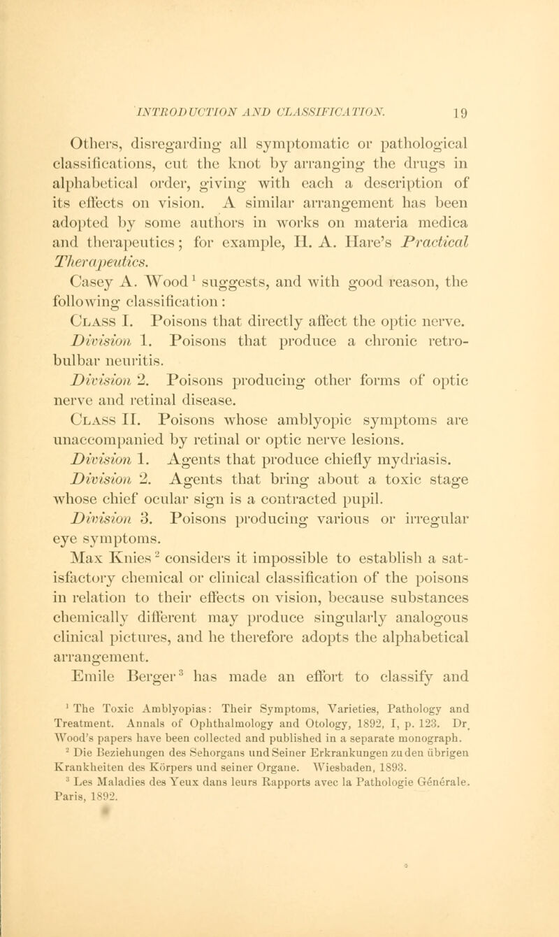 Others, disregarding all symptomatic or pathological classifications, cut the knot by arranging the drugs in alphabetical order, giving with each a description of its effects on vision. A similar arrangement has been adopted by some authors in works on materia medica and therapeutics; for example, H. A. Hare's Practical Therapeutics. Casey A. Woodl suggests, and with good reason, the following classification: Class I. Poisons that directly affect the optic nerve. Division 1. Poisons that produce a chronic retro- bulbar neuritis. Division 2. Poisons producing other forms of optic nerve and retinal disease. Class II. Poisons whose amblyopic symptoms are unaccompanied by retinal or optic nerve lesions. Division 1. Agents that produce chiefly mydriasis. Division 2. Agents that bring about a toxic stage whose chief ocular sign is a contracted pupil. Division 3. Poisons producing various or irregular eye symptoms. Max Knies2 considers it impossible to establish a sat- isfactory chemical or clinical classification of the poisons in relation to their effects on vision, because substances chemically different may produce singularly analogous clinical pictures, and he therefore adopts the alphabetical arrangement. Emile Berger3 has made an effort to classify and 1 The Toxic Amblyopias: Their Symptoms, Varieties, Pathology and Treatment. Annals of Ophthalmology and Otology, 1892, I, p. 123. Dr# AVood's papers have been collected and published in a separate monograph. 2 Die Beziehungen des Sehorgans and Seiner Erkrankungenzuden iibrigen Krankheiten des Korpers und seiner Organe. Wiesbaden, 1893. 3 Les Maladies des Yeux dans leurs Rapports avec la Pathologie GSnerale. Taris, 1S92.