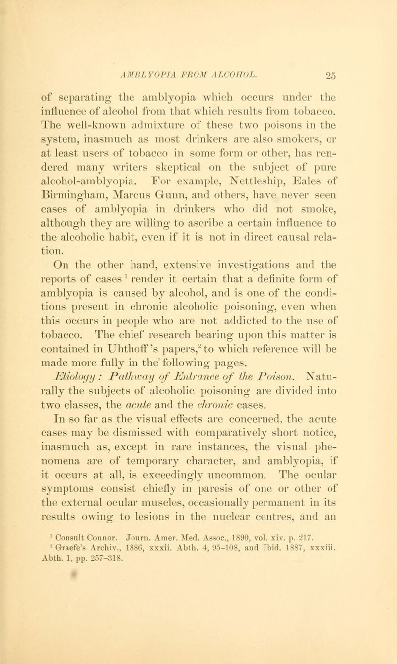 of separating- the amblyopia which occurs under the influence of alcohol from that which results from tobacco. The well-known admixture of these two poisons in the system, inasmuch as most drinkers are also smokers, or at least users of tobacco in some form or other, has ren- dered many writers skeptical on the subject of pure alcohol-amblyopia. For example, Nettleship, Eales of Birmingham, Marcus Gunn, and others, have never seen cases of amblyopia in drinkers who did not smoke, although they are willing to ascribe a certain influence to the alcoholic habit, even if it is not in direct causal rela- tion. On the other hand, extensive investigations and the reports of casesl render it certain that a definite form of amblyopia is caused by alcohol, and is one of the condi- tions present in chronic alcoholic poisoning, even when this occurs in people who are not addicted to the use of tobacco. The chief research bearing upon this matter is contained in Uhthoff's papers,2 to which reference will be made more fully in the following pages. Etiology : Pathway of Entrance of the Poison. Natu- rally the subjects of alcoholic poisoning are divided into two classes, the acute and the chronic cases. In so far as the visual effects are concerned, the acute cases may be dismissed with comparatively short notice, inasmuch as, except in rare instances, the visual phe- nomena are of temporary character, and amblyopia, if it occurs at all, is exceedingly uncommon. The ocular symptoms consist chiefly in paresis of one or other of the external ocular muscles, occasionally permanent in its results owing to lesions in the nuclear centres, and an 1 Consult Connor. Journ. Amer. Med. Assoc, 1890, vol. xiv. p. 217. ■ Graefe's Archiv., 1886, xxxii. Abth. 4,95-108, and Ibid. 1887, xxxiii. Abth. 1, pp. 257-318.