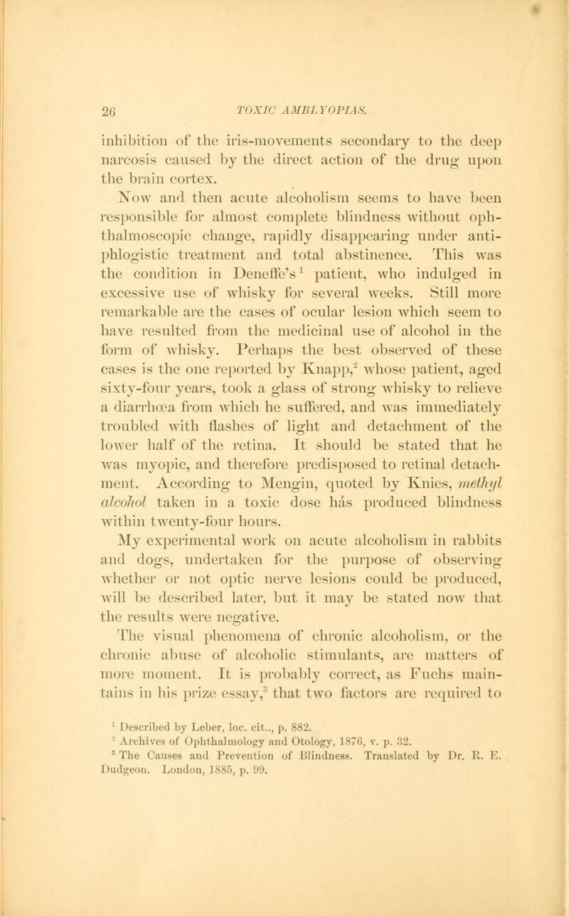 inhibition of the iris-movements secondary to the deep narcosis caused by the direct action of the drug upon the brain cortex. Now and then acute alcoholism seems to have been responsible for almost complete blindness without oph- thalmoscopic change, rapidly disappearing under anti- phlogistic treatment and total abstinence. This was the condition in Deneffe's * patient, who indulged in excessive use of whisky for several weeks. Still more remarkable are the cases of ocular lesion which seem to have resulted from the medicinal use of alcohol in the form of whisky. Perhaps the best observed of these cases is the one reported by Knapp,2 whose patient, aged sixty-four years, took a glass of strong whisky to relieve a diarrhoea from which he suffered, and was immediately troubled with flashes of light and detachment of the lower half of the retina. It should be stated that he was myopic, and therefore predisposed to retinal detach- ment. According to Mengin, quoted by Knies, methyl alcohol taken in a toxic dose has produced blindness within twenty-four hours. My experimental work on acute alcoholism in rabbits and dogs, undertaken for the purpose of observing whether or not optic nerve lesions could be produced, will be described later, but it may be stated now that the results were negative. The visual phenomena of chronic alcoholism, or the chronic abuse of alcoholic stimulants, are matters of more moment. It is probably correct, as Fuchs main- tains in his prize essay,3 that two factors are required to 1 Described by Leber, loc. cit.., p. 882. 2 Archives of Ophthalmology and Otology, 1876, v. p. 32. 3 The Causes and Prevention of Blindness. Translated by Dr. R. E. Dudgeon. London, 1885, p. 99.
