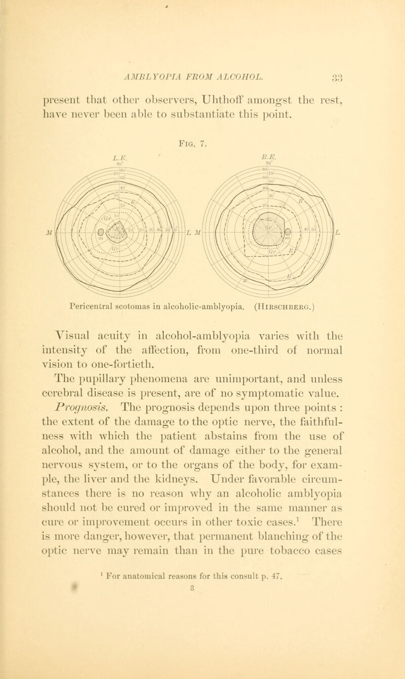 present that other observers, Uhthoff amongst the rest, have never been able to substantiate this point. Fig. 7. /. E R.E. Pericentral scotomas in alcoholic-amblyopia. (Hijrschberg.) Visual acuity in alcohol-amblyopia varies with the intensity of the affection, from one-third of normal vision to one-fortieth. The pupillary phenomena are unimportant, and unless cerebral disease is present, are of no symptomatic value. Prognosis. The prognosis depends upon three points : the extent of the damage to the optic nerve, the faithful- ness with which the patient abstains from the use of alcohol, and the amount of damage either to the general nervous system, or to the organs of the body, for exam- ple, the liver and the kidneys. Under favorable circum- stances there is no reason why an alcoholic amblyopia should not be cured or improved in the same manner as cure or improvement occurs in other toxic cases.1 There is more danger, however, that permanent blanching of the optic nerve may remain than in the pure tobacco cases 1 For anatomical reasons for this consult p. 4< 3