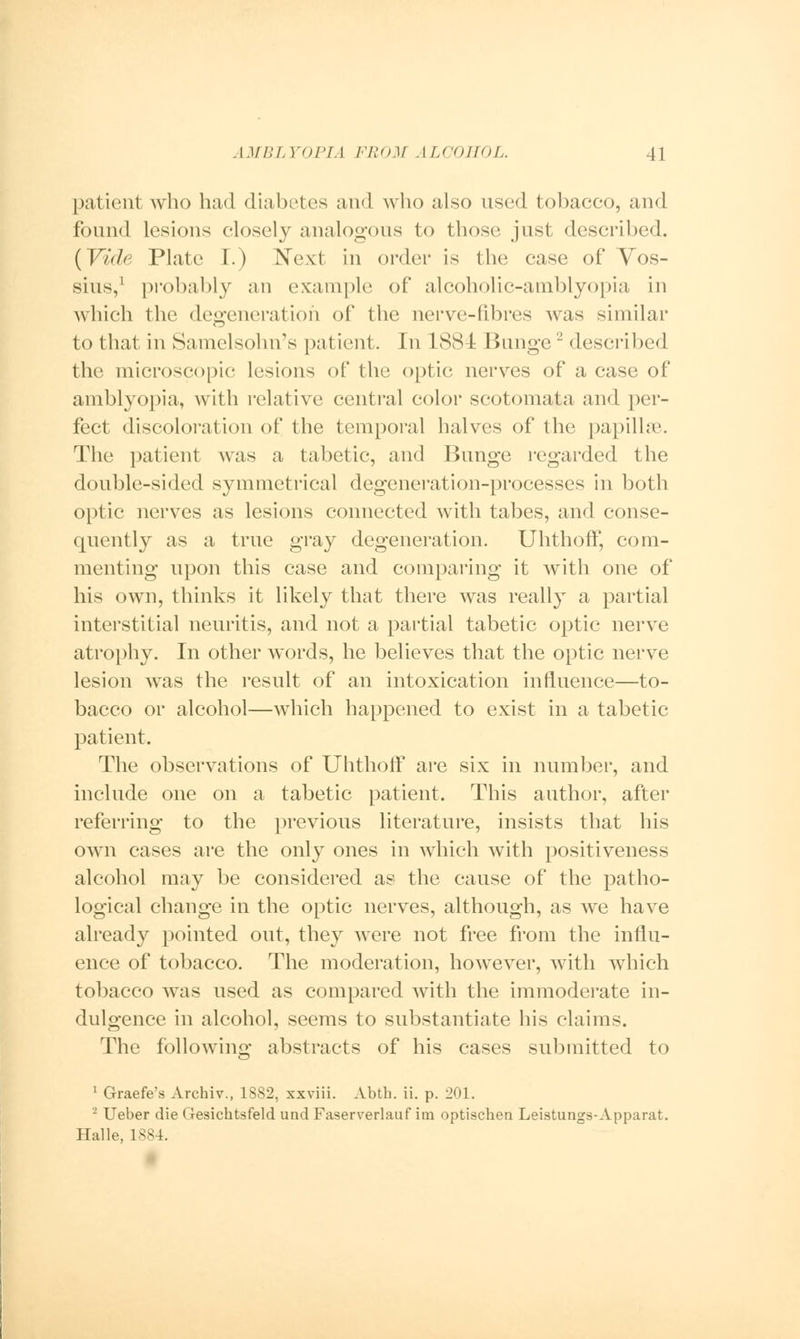 patient who had diabetes and who also used tobacco, and found lesions closely analogous to those just described. (Vide Plate I.) Next in order is the case of Yos- sius,1 probably an example of alcoholic-amblyopia in which the degeneration of the nerve-fibres was similar to that in Samelsohn's patient. In 188 I IJunge2 described the microscopic lesions of the optic nerves of a case of amblyopia, with relative central color scotomata and per- fect discoloration of the temporal halves of the papillae. The patient was a tabetic, and Bunge regarded the double-sided symmetrical degeneration-processes in both optic nerves as lesions connected with tabes, and conse- quently as a true gray degeneration. Uhthoff, com- menting upon this case and comparing it with one of his own, thinks it likely that there was really a partial interstitial neuritis, and not a partial tabetic optic nerve atrophy. In other words, he believes that the optic nerve lesion was the result of an intoxication influence—to- bacco or alcohol—which happened to exist in a tabetic patient. The observations of Uhthoff are six in number, and include one on a tabetic patient. This author, after referring to the previous literature, insists that his own cases are the only ones in which with positiveness alcohol may be considered as the cause of the patho- logical change in the optic nerves, although, as we have already pointed out, they were not free from the influ- ence of tobacco. The moderation, however, with which tobacco was used as compared with the immoderate in- dulgence in alcohol, seems to substantiate his claims. The following abstracts of his cases submitted to 1 Graefe's Archiv., 1882, xxviii. Abth. ii. p. 201. 2 Ueber die Gesichtsfeld und Faserverlauf im optischen Leistungs-Apparat. Halle, 1884.