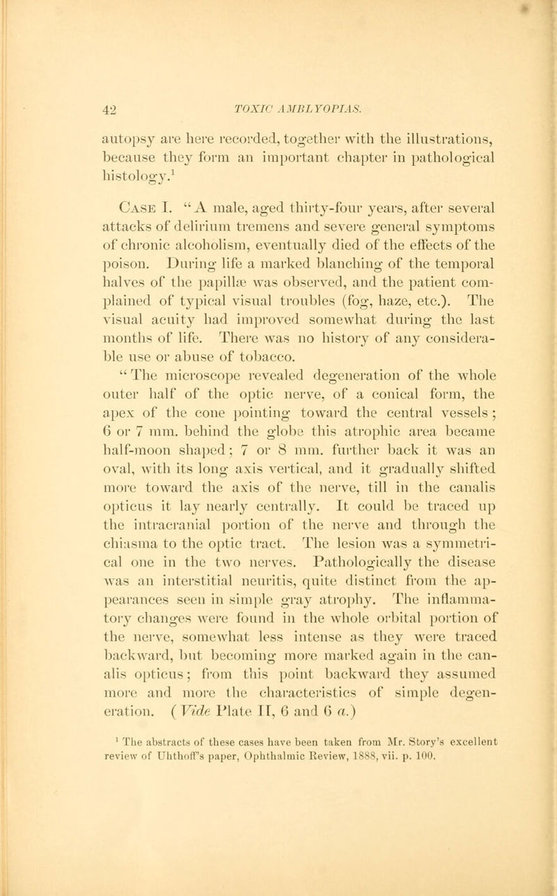 autopsy are here recorded, together with the illustrations, because they form an important chapter in pathological histology.1 Case I.  A male, aged thirty-four years, after several attacks of delirium tremens and severe general symptoms of chronic alcoholism, eventually died of the effects of the poison. Daring life a marked blanching of the temporal halves of the papillse was observed, and the patient com- plained of typical visual troubles (fog, haze, etc.). The visual acuity had improved somewhat during the last months of life. There was no history of any considera- ble use or abuse of tobacco.  The microscope revealed degeneration of the whole outer half of the optic nerve, of a conical form, the apex of the cone pointing toward the central vessels; 6 or 7 mm. behind the globe this atrophic area became half-moon shaped; 7 or 8 mm. farther back it was an oval, with its long axis vertical, and it gradually shifted more toward the axis of the nerve, till in the canalis opticus it lay nearly centrally. It could be traced up the intracranial portion of the nerve and through the chiasma to the optic tract. The lesion was a symmetri- cal one in the two nerves. Pathologically the disease was an interstitial neuritis, quite distinct from the ap- pearances seen in simple gray atrophy. The inflamma- tory changes were found in the whole orbital portion of the nerve, somewhat less intense as they were traced backward, but becoming more marked again in the can- alis opticus; from this point backward they assumed more and more the characteristics of simple degen- eration. ( Vide Plate II, 6 and 6 a.) 1 The abstracts of these cases have been taken from Mr. Story's excellent review of Uhthoff's paper, Ophthalmic Review, 1888, vii. p. 100.