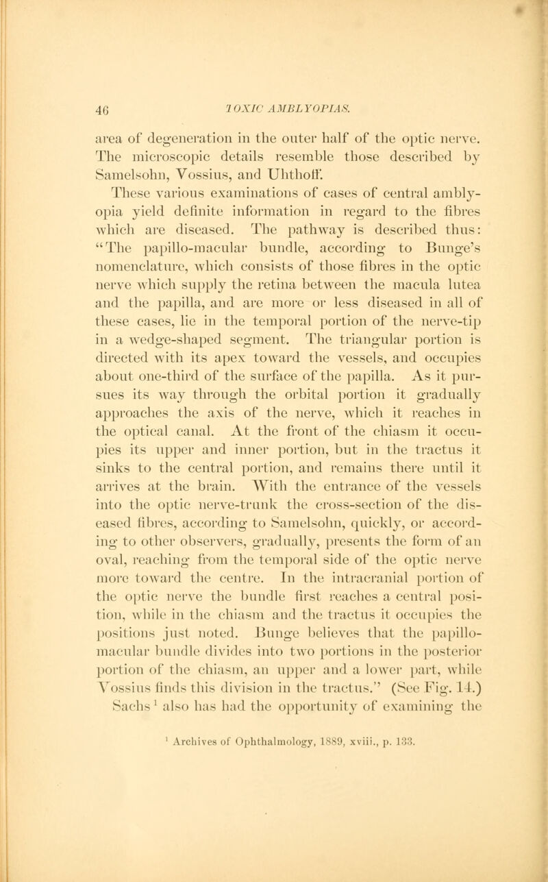 area of degeneration in the outer half of the optic nerve. The microscopic details resemble those described by Samelsohn, Vossius, and Uhthotf. These various examinations of cases of central ambly- opia yield definite information in regard to the fibres which are diseased. The pathway is described thus: The papillo-macular bundle, according to Bnnge's nomenclature, which consists of those fibres in the optic nerve which supply the retina between the macnla lntea and the papilla, and are more or less diseased in all of these cases, lie in the temporal portion of the nerve-tip in a wedge-shaped segment. The triangular portion is directed with its apex toward the vessels, and occupies about one-third of the surface of the papilla. As it pur- sues its way through the orbital portion it gradually approaches the axis of the nerve, which it reaches in the optical canal. At the front of the chiasm it occu- pies its upper and inner portion, but in the tractus it sinks to the central portion, and remains there until it arrives at the brain. With the entrance of the vessels into the optic nerve-trunk the cross-section of the dis- eased fibres, according to Samelsohn, quickly, or accord- ing to other observers, gradually, presents the form of an oval, reaching from the temporal side of the optic nerve more toward the centre. In the intracranial portion of the optic nerve the bundle first reaches a central posi- tion, while in the chiasm and the tractus it occupies the positions just noted. Bunge believes that the papillo- macular bundle divides into two portions in the posterior portion of the chiasm, an upper and a lower part, while Vossius finds this division in the tractus.'' (See Fig. 14.) Sachs1 also has had the opportunity of examining the