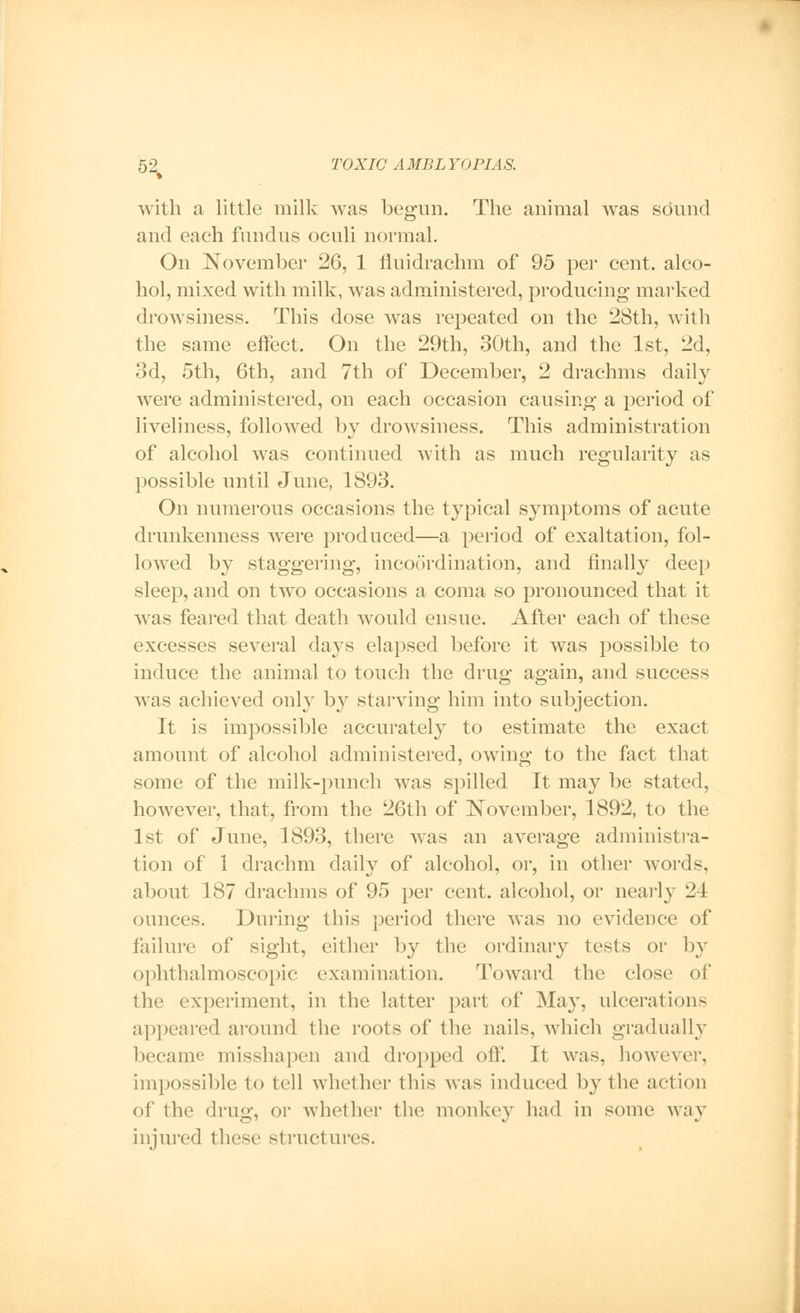 with a little milk was begun. The animal was sound and each fundus oculi normal. On November 26, 1 nuidrachm of 95 per cent, alco- hol, mixed with milk, was administered, producing marked drowsiness. This dose was repeated on the 28th, with the same effect. On the 29th, 30th, and the 1st, 2d, 3d, 5th, 6th, and 7th of December, 2 drachms daily were administered, on each occasion causing a period of liveliness, followed by drowsiness. This administration of alcohol was continued with as much regularity as possible until June, 1893. On numerous occasions the typical symptoms of acute drunkenness were produced—a period of exaltation, fol- lowed by staggering, incoordination, and finally deep sleep, and on two occasions a coma so pronounced that it was feared that death would ensue. After each of these excesses several days elapsed before it was possible to induce the animal to touch the drug again, and success was achieved only by starving him into subjection. It is impossible accurately to estimate the exact amount of alcohol administered, owing to the fact that some of the milk-punch was spilled It may be stated, however, that, from the 26th of November, 1892, to the 1st of June, 1893, there was an average administra- tion of 1 drachm daily of alcohol, or, in other words, about 187 drachms of 95 per cent, alcohol, or nearly 21 ounces. During this period there was no evidence of failure of sight, either by the ordinary tests or by ophthalmoscopic examination. Toward the close of the experiment, in the latter part of May, ulcerations appeared around the roots of the nails, which gradually became misshapen and dropped off. It was, however, impossible to tell whether this was induced by the action of the drug, or whether the monkey bad in some way injured these structures.