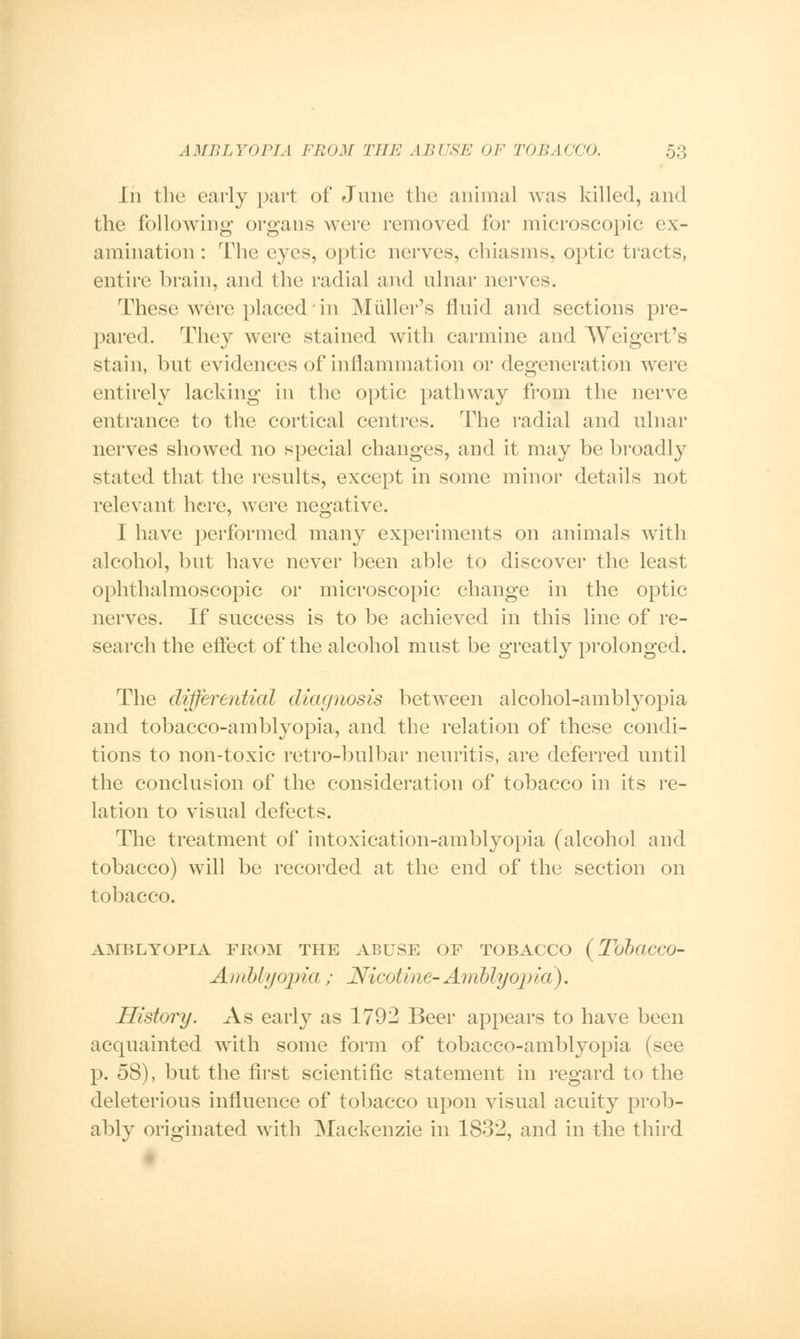 In the early part of June the animal was killed, and the following organs were removed for microscopic ex- amination : The cyc>, optic nerves, chiasms, optic tracts, entire brain, and the radial and ulnar nerves. These were placed in Midler's fluid and sections pre- pared. They were stained with carmine and Weigert's stain, but evidences of inflammation or degeneration were entirely lacking in the optic pathway from the nerve entrance to the cortical centres. The radial and ulnar nerves showed no special changes, and it may be broadly stated that the results, except in some minor details not relevant here, were negative. I have performed many experiments on animals with alcohol, but have never been able to discover the least ophthalmoscopic or microscopic change in the optic nerves. If success is to be achieved in this line of re- search the effect of the alcohol must be greatly prolonged. The differential diagnosis between alcohol-amblyopia and tobacco-amblyopia, and the relation of these condi- tions to non-toxic retro-bulbar neuritis, are deferred until the conclusion of the consideration of tobacco in its re- lation to visual defects. The treatment of intoxication-amblyopia (alcohol and tobacco) will be recorded at the end of the section on tobacco. AMBLYOPIA PKOM THE ABUSE OP TOBACCO (TobaCCO- Ambtyojna ; Nicotine-Amblyopia). History. As early as 1792 Beer appears to have been acquainted with some form of tobacco-amblyopia (see p. 58), but the first scientific statement in regard to the deleterious influence of tobacco upon visual acuity prob- ably originated with Mackenzie in 1832, and in the third