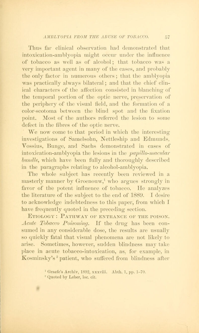 Thus far clinical observation had demonstrated that intoxication-amblyopia might occur under the influence of tobacco as well as of alcohol; that tobacco was a very important agent in many of the cases, and probably the only factor in numerous others; that the amblyopia was practically always bilateral; and that the chief clin- ical characters of the affection consisted in blanching of the temporal portion of the optic nerve, preservation of the periphery of the visual field, and the formation of a color-scotoma between the blind spot and the fixation point. Most of the authors referred the lesion to some defect in the fibres of the optic nerve. We now come to that period in which the interesting investigations of Samelsohn, Nettleship and Edmunds, Vossius, Bunge, and Sachs demonstrated in cases of intoxication-amblyopia the lesions in the papillo-macular bundle, which have been fully and thoroughly described in the paragraphs relating to alcohol-amblyopia. The whole subject has recently been reviewed in a masterly manner by Groenouw,1 who argues strongly in favor of the potent influence of tobacco. He analyzes the literature of the subject to the end of 1889. I desire to acknowledge indebtedness to this paper, from which I have frequently quoted in the preceding section. Etiology: Pathway of entrance of the poison. Acute Tobacco Poisoning. If the drug has been con- sumed in any considerable dose, the results are usually so quickly fatal that visual phenomena are not likely to arise. Sometimes, however, sudden blindness may take place in acute tobacco-intoxication, as. for example, in Kosminsky's2 patient, who suffered from blindness after 1 Graefe's Archiv, 1892, xxxviii. Abth. 1, pp. 1-70. I Quoted by Leber, loc. cit.