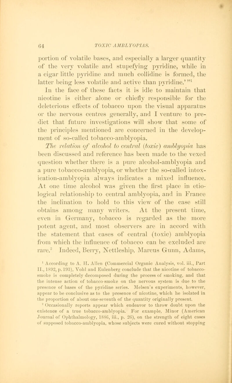 portion of volatile bases, and especially a larger quantity of the very volatile and stupefying pyridine, while in a cigar little pyridine and much collidine is formed, the latter being less volatile and active than pyridine.',n In the face of these facts it is idle to maintain that nicotine is either alone or chiefly responsible for the deleterious effects of tobacco upon the visual apparatus or the nervous centres generally, and I venture to pre- dict that future investigations will show that some of the principles mentioned are concerned in the develop- ment of so-called tobacco-amblyopia. The relation of alcohol to central (toxic) amblyopia has been discussed and reference has been made to the vexed question whether there is a pure alcohol-amblyopia and a pure tobacco-amblyopia, or whether the so-called intox- ication-amblyopia always indicates a mixed influence. At one time alcohol was given the first place in etio- logical relationship to central amblyopia, and in France the inclination to hold to this view of the case still obtains among many writers. At the present time, even in Germany, tobacco is regarded as the more potent agent, and most observers are in accord with the statement that cases of central (toxic) amblyopia from which the influence of tobacco can be excluded are rare.2 Indeed, Berry, Nettleship, Marcus Gunn, Adams, 1 According to A. H. Allen (Commercial Organic Analysis, vol. iii., Part II., 1892, p. 193), Vohl and Eulenberg conclude that the nicotine of tobacco- smoke is completely decomposed during the process of smoking, and that the intense action of tobacco-smoke on the nervous system is due to the presence of bases of the pyridine series. Melsen's experiments, however, appear to be conclusive as to the presence of nicotine, which he isolated in the proportion of about one-seventh of the quantity originally present. 2 Occasionally reports appear which endeavor to throw doubt upon the existence of a true tobacco-amblyopia. For example, Minor (American Journal of Ophthalmology, 188G, iii., p. 26), on the strength of eight cases of supposed tobacco-amblyopia, whose subjects were cured without stopping