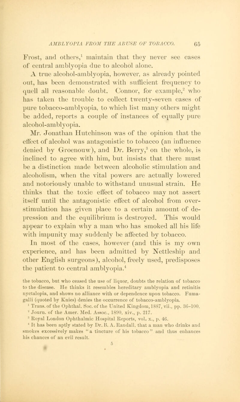 Frost, and others,1 maintain that they never see cases of central amblyopia due to alcohol alone. A true alcohol-amblyopia, however, as already pointed out, has been demonstrated with sufficient frequency to quell all reasonable doubt. Connor, for example,2 who lias taken the trouble to collect twenty-seven cases of pure tobacco-amblyopia, to which list many others might be added, reports a couple of instances of equally pure alcohol-amblyopia. Mr. Jonathan Hutchinson was of the opinion that the effect of alcohol was antagonistic to tobacco (an influence denied by Groenouw), and Dr. Berry,3 on the whole, is inclined to agree with him, but insists that there must be a distinction made betAveen alcoholic stimulation and alcoholism, when the vital powers are actually lowered and notoriously unable to withstand unusual strain. He thinks that the toxic effect of tobacco may not assert itself until the antagonistic effect of alcohol from over- stimulation has given place to a certain amount of de- pression and the equilibrium is destroyed. This would appear to explain why a man who has smoked all his life with impunity may suddenly be affected by tobacco. In most of the cases, however (and this is my own experience, and has been admitted by Nettleship and other English surgeons), alcohol, freely used, predisposes the patient to central amblyopia.4 the tobacco, but who ceased the use of liquor, doubts the relation of tobacco to the disease. He thinks it resembles hereditary amblyopia and retinitis nyctalopia, and shows no alliance with or dependence upon tobacco. Fuma- galli (quoted by Knies) denies the occurrence of tobacco-amblyopia. 1 Trans, of the Ophthal. Soc.of the United Kingdom, 1887, vii., pp. 36-100. ' Journ. of the Amer. Med. Assoc, 1890, xiv., p. 217. 3 Royal London Ophthalmic Hospital Reports, vol. x., p. 46. 4 It has been aptly stated by Dr. B. A. Randall, that a man who drinks and smokes excessively makes  a tincture of his tobacco  and thus enhances his chances of an evil result. 5