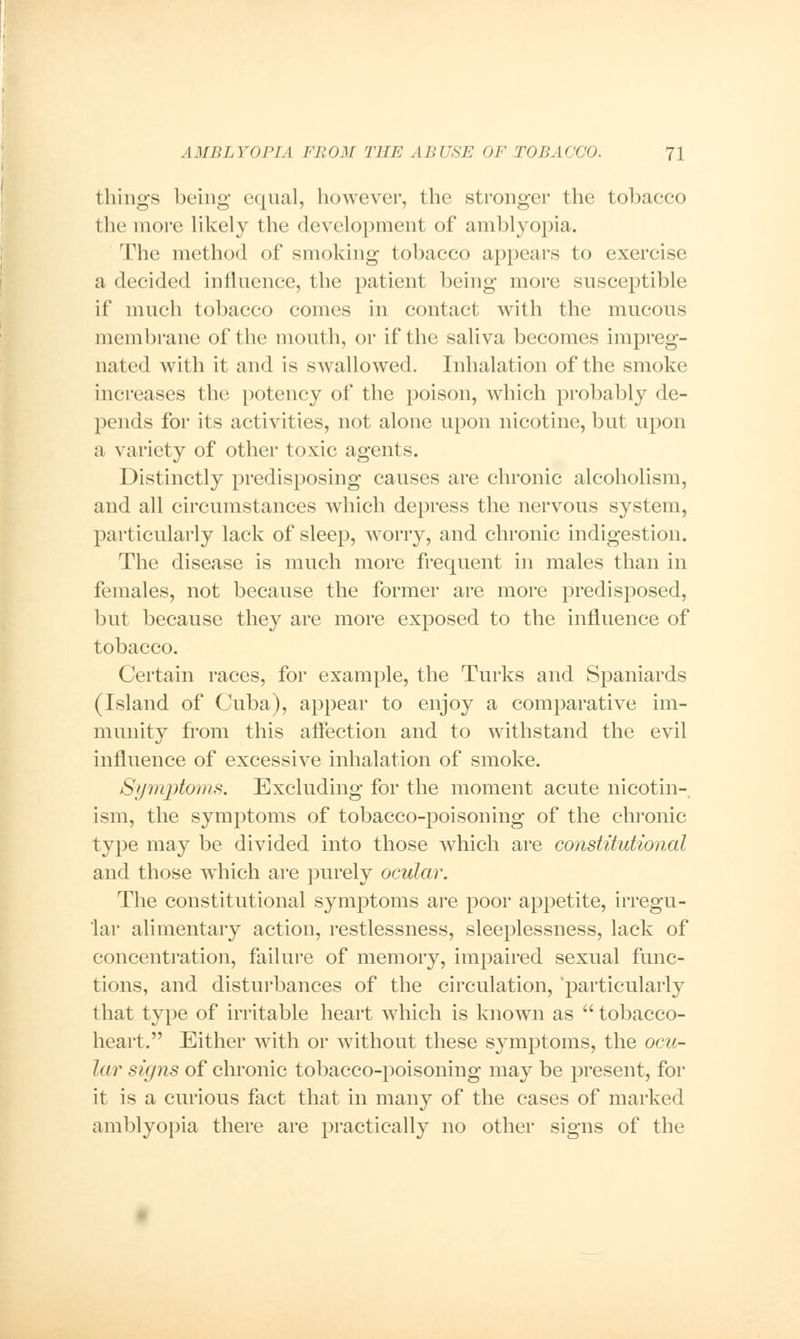 things being- equal, however, the stronger the tobacco the more likely the development of amblyopia. The method of smoking tobacco appears to exercise a decided influence, the patient being more susceptible if much tobacco comes in contact with the mucous membrane of the mouth, or if the saliva becomes impreg- nated with it and is swallowed. Inhalation of the smoke increases the potency of the poison, which probably de- pends for its activities, not alone upon nicotine, but upon a variety of other toxic agents. Distinctly predisposing causes are chronic alcoholism, and all circumstances which depress the nervous system, particularly lack of sleep, wrorry, and chronic indigestion. The disease is much more frequent in males than in females, not because the former are more predisposed, but because they are more exposed to the influence of tobacco. Certain races, for example, the Turks and Spaniards (Island of Cuba), appear to enjoy a comparative im- munity from this affection and to withstand the evil influence of excessive inhalation of smoke. Symptoms. Excluding for the moment acute nicotin- ism, the symptoms of tobacco-poisoning of the chronic type may be divided into those which are constitutional and those which are purely ocular. The constitutional symptoms are poor appetite, irregu- lar alimentary action, restlessness, sleeplessness, lack of concentration, failure of memory, impaired sexual func- tions, and disturbances of the circulation, particularly that type of irritable heart which is known as  tobacco- heart. Either with or without these symptoms, the ocu- lar signs of chronic tobacco-poisoning may be present, for it is a curious fact that in many of the cases of marked amblyopia there are practically no other signs of the