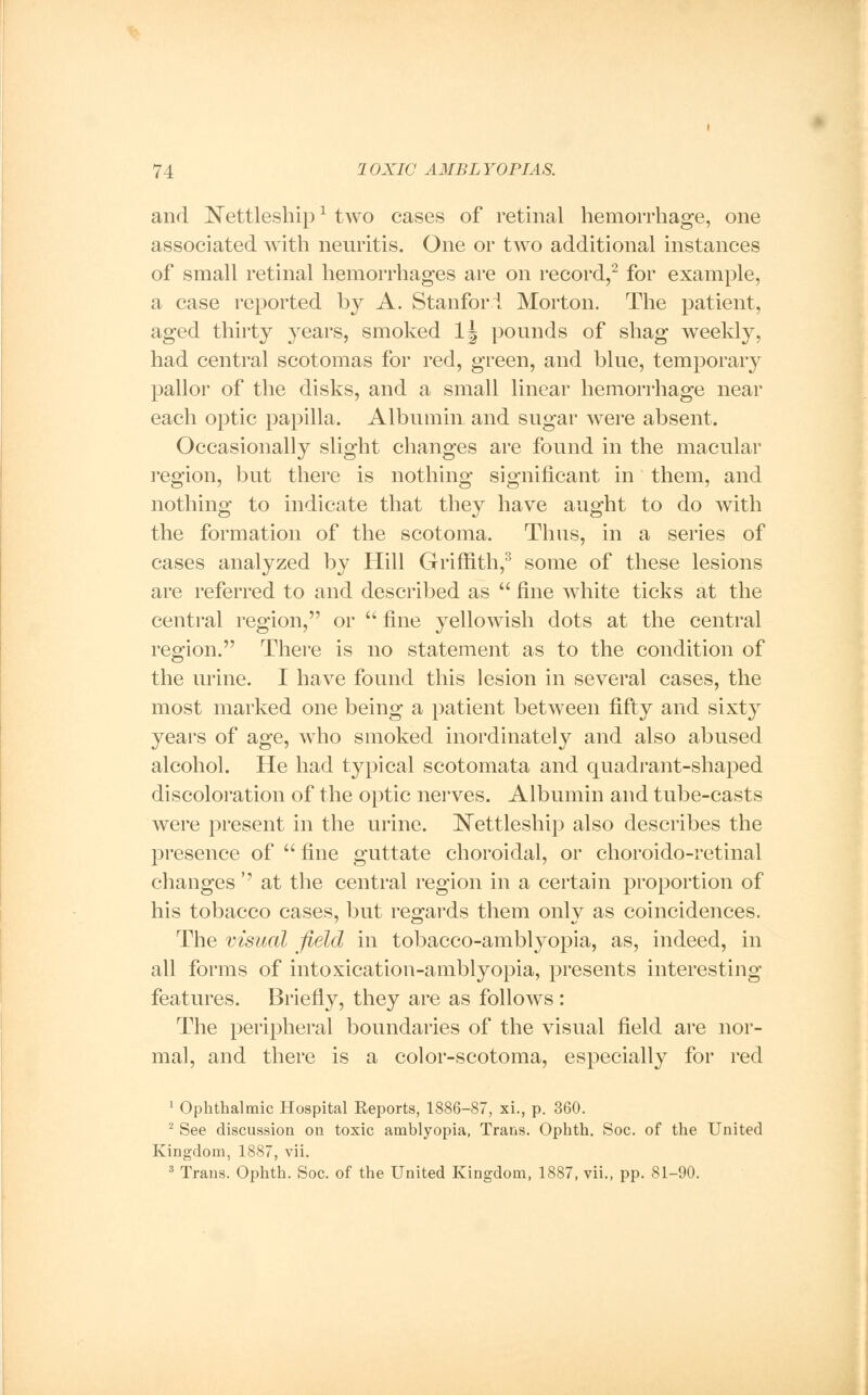 and Nettleshipx two cases of retinal hemorrhage, one associated with neuritis. One or two additional instances of small retinal hemorrhages are on record,2 for example, a case reported by A. Stanford Morton. The patient, aged thirty years, smoked lj pounds of shag weekly, had central scotomas for red, green, and blue, temporary pallor of the disks, and a small linear hemorrhage near each optic papilla. Albumin and sugar were absent. Occasionally slight changes are found in the macular region, but there is nothing significant in them, and nothing to indicate that they have aught to do with the formation of the scotoma. Thus, in a series of cases analyzed by Hill Griffith,3 some of these lesions are referred to and described as  fine white ticks at the central region, or  fine yellowish dots at the central region. There is no statement as to the condition of the urine. I have found this lesion in several cases, the most marked one being a patient between fifty and sixty years of age, who smoked inordinately and also abused alcohol. He had typical scotomata and quadrant-shaped discoloration of the optic nerves. Albumin and tube-casts were present in the urine. Nettleship also describes the presence of  fine guttate choroidal, or choroido-retinal changes'' at the central region in a certain proportion of his tobacco cases, but regards them onlv as coincidences. The visual field in tobacco-amblyopia, as, indeed, in all forms of intoxication-amblyopia, presents interesting features. Briefly, they are as follows : The peripheral boundaries of the visual field are nor- mal, and there is a color-scotoma, especially for red 1 Ophthalmic Hospital Reports, 1886-87, xi., p. 360. 2 See discussion on toxic amblyopia, Trans. Ophth. Soc. of the United Kingdom, 1887, vii. 3 Trans. Ophth. Soc. of the United Kingdom, 1887, vii., pp. 81-90.