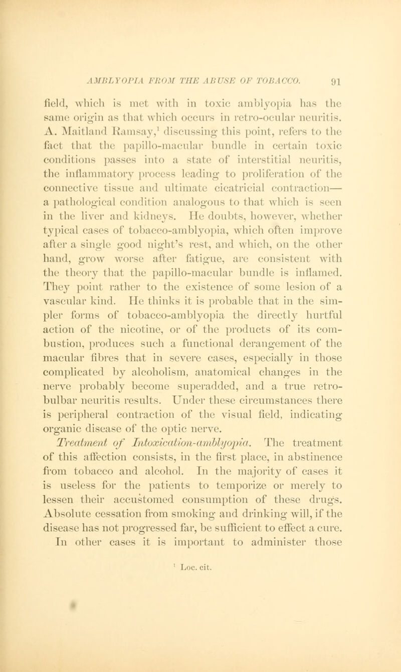 field, which is met with in toxic amblyopia has the same origin as that which occurs in retro-ocular neuritis. A. Maitland Ramsay,1 discussing this point, refers to the fact that the papillo-macular bundle in certain toxic conditions passes into a state of interstitial neuritis, the inflammatory process leading to proliferation of the connective tissue and ultimate cicatricial contraction— a pathological condition analogous to that which is seen in the liver and kidneys. He doubts, however, whether typical cases of tobacco-amblyopia, which often improve after a single good night's rest, and which, on the other hand, grow worse after fatigue, are consistent wTith the theory that the papillo-macular bundle is inflamed. They point rather to the existence of some lesion of a vascular kind. He thinks it is probable that in the sim- pler forms of tobacco-amblyopia the directly hurtful action of the nicotine, or of the products of its com- bustion, produces such a functional derangement of the macular fibres that in severe cases, especially in those complicated by alcoholism, anatomical changes in the nerve probably become superadded, and a true retro- bulbar neuritis results. Under these circumstances there is peripheral contraction of the visual field, indicating organic disease of the optic nerve. Treatment of Intoxication-amblyopia. The treatment of this affection consists, in the first place, in abstinence from tobacco and alcohol. In the majority of cases it is useless for the patients to temporize or merely to lessen their accustomed consumption of these drugs. Absolute cessation from smoking and drinking will, if the disease has not progressed far, be sufficient to effect a cure. In other cases it is important to administer those