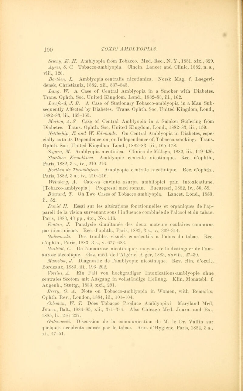 Sewny, K. H. Amblyopia from Tobacco. Med. Rec, N. Y., 1881, xix., 329. Ayres, S. C. Tobacco-amblyopia. Cincin. Lancet and Clinic, 1882, n. s., viii., 126. Borthen, L. Amblyopia centralis nicotianica. Norsk Mag. f. Laegevi- densk, Christiania, 1882, xii., 837-843. Lang, W. A Case of Central Amblyopia in a Smoker with Diabetes. Trans. Ophth. Soc. United Kingdom, Lond., 1882-83, iii., 162. Lawford, J. B. A Case of Stationary Tobacco-amblyopia in a Man Sub- sequently Affected by Diabetes. Trans. Ophth. Soc. United Kingdom, Lond., 1882-83, iii., 163-165. Morton, A. S. Case of Central Amblyopia in a Smoker Suffering from Diabetes. Trans. Ophth. Soc. United Kingdom, Lond., 1882-83, iii., 159. Nettleship, E. and W. Edmunds. On Central Amblyopia in Diabetes, espe- cially as to its Dependence on, or Independence of, Tobacco-smoking. Trans. Ophth. Soc. United Kingdom, Lond., 1882-83, iii., 165-178. Segura, M. Amblyopia nicotinica. Clinica de Malaga, 1882, iii., 119-126. Shorthen Krondhjem. Amblyopic centrale nicotinique. Rec. d'ophth., Paris, 1882, 3 s., iv., 210-216. Borthen de Throndhjem. Amblyopic centrale nicotinique. Rec. d'ophth., Paris, 1882, 3 s., iv., 210-216. Weinberg, A. Cate-va cuvinte asurpa ambliopici prin intoxicatiune. [Tobacco-amblyopia.J Progresul med roman. Bucuresci, 1882, iv., 50, 59. Buzzard, T. On Two Cases of Tobacco-amblyopia. Lancet, Lond., 1883, ii., 52. David H. Essai sur les alterations fonctionnelles et organiques de 1'ap- pareil de la vision survenant sous 1'influence combineede l'alcool et du tabac. Paris, 1883, 43 pp., 4to., No. 116. Fontan, J. Paralysie simultanee des deux moteurs oculaires communs par nicotinisine. Rec. d'ophth., Paris, 1883, 3 s., v., 309-314. Oalezotvski. Des troubles visuels consecutifs a l'abus du tabac. Rec. d'ophth., Paris, 1883, 3 s., v. 677-683. Ouilliot, C. De l'amaurose nicotinique; moyens de la distinguer de l'am- aurose alcoolique. Gaz. med. de PAlgerie, Alger, 1883, xxviii., 27-30. Masselon, J. Diagnostic de l'amblyopic nicotinique. Rev. clin. d'ocul., Bordeaux, 1883, iii., 196-202. Vossius, A. Ein Fall von hockgradiger Intoxications-amblyopie ohne centrales Scotom mit Ausgang in vollstandige Heilung. Klin. Monatsbl. f. Augenh., Stuttg., 1883, xxi., 291. Berry, G. A. Note on Tobacco-amblyopia in Women, with Remarks. Ophth. Rev., London, 1884, iii., 101-104. Coleman, W. T. Does Tobacco Produce Amblyopia? Maryland Med. Journ., Bait., 1884-85, xii., 371-374. Also Chicago Med. Journ. and Ex., 1885, li., 216-227. Oalezowski. Discussion de la communication de M. le Dr. Vallin sur quelques accidents causes par le tabac. Ann. d'Hygiene, Paris, 1884, 3 s., xi., 47-51.