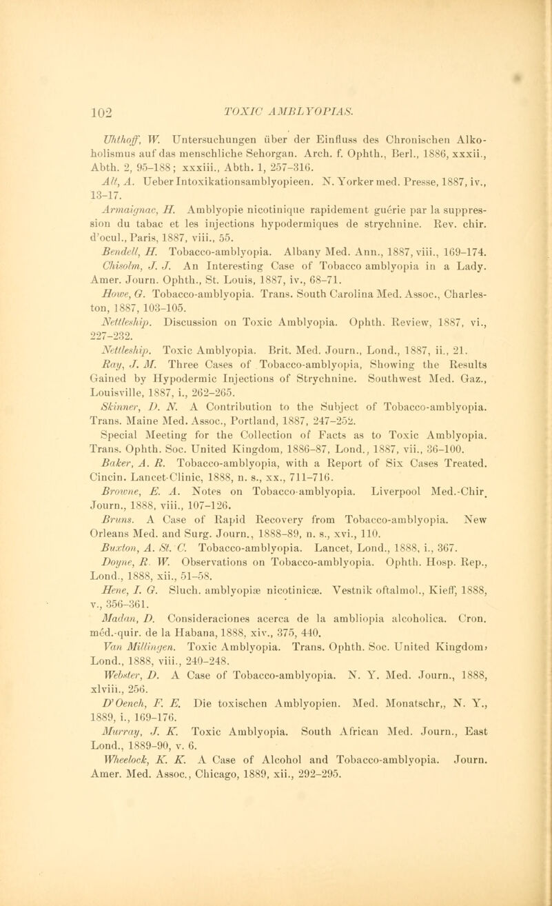 Uhthoff, W. Untersuchungen iiber der Einfluss des Chronischen Alko- holismus auf das menschliche Sehorgan. Arch. f. Ophth., Berl., 1886, xxxii., Abth. 2, 95-188; xxxiii., Abth. 1, 257-316. Alt, A. Ueber Intoxikationsainblyopieen. N. Yorker rned. Presse, 1887, iv., 13-17. Armaignac, H. Amblyopie nicotinique rapidement guerie par la suppres- sion du tabac et les injections hypodermiques de strychnine. Rev. chir. d'ocul., Paris, 1887, viii., 55. Bendell, H. Tobacco-amblyopia. Albany Med. Ann., 1887, viii., 169-174. Chisolm, J. J. An Interesting Case of Tobacco amblyopia in a Lady. Amer. Journ. Ophth., St. Louis, 1887, iv., 68-71. Howe, O. Tobacco-amblyopia. Trans. South Carolina Med. Assoc, Charles- ton, 1887, 103-105. Nettleship. Discussion on Toxic Amblyopia. Ophth. Review, 1887, vi., 227-232. Nettleship. Toxic Amblyopia. Brit. Med. Journ., Lond., 1887, ii., 21. Ray, J. M. Three Cases of Tobacco-amblyopia, Showing the Results Gained by Hypodermic Injections of Strychnine. Southwest Med. Gaz., Louisville, 1887, i., 262-265. Skinner, D. N. A Contribution to the Subject of Tobacco-amblyopia. Trans. Maine Med. Assoc, Portland, 1887, 247-252. Special Meeting for the Collection of Facts as to Toxic Amblyopia. Trans. Ophth. Soc United Kingdom, 1886-87, Lond., 1887, vii., 36-100. Baker, A. R. Tobacco-amblyopia, with a Report of Six Cases Treated. Cincin. Lancet-Clinic, 1888, n. s., xx., 711-716. Browne, E. A. Notes on Tobacco-amblyopia. Liverpool Med.-Chirt Journ., 1888, viii., 107-126. Brims. A Case of Rapid Recovery from Tobacco-amblyopia. New Orleans Med. and Surg. Journ., 1888-89, n. s., xvi., 110. Buxton, A. St. C. Tobacco-amblyopia. Lancet, Lond., 1888, i., 367. Dayne, R. W. Observations on Tobacco-amblyopia. Ophth. Hosp. Rep., Lond., 1888, xii., 51-58. Hene, I. G. Sluch. amblyopia? nicotinicse. Vestnik oftalmol., Kieff, 1888, v., 356-361. Madan, D. Consideraciones acerca de la ambliopia alcoholica. Cron. med.-quir. de la Habana, 1888, xiw, 375, 440. Van Millingen. Toxic Amblyopia. Trans. Ophth. Soc. United Kingdom? Lond., 1888, viii., 240-248. Webster, D. A Case of Tobacco-amblyopia. N. Y. Med. Journ., 1888, xlviii., 256. D'Oench, F. E. Die toxischen Amblyopien. Med. Monatschr,, N. Y., 1889, i., 169-176. Murray, J. K. Toxic Amblyopia. South African Med. Journ., East Lond., 1889-90, v. 6. Wheelock, K. K. A Case of Alcohol and Tobacco-amblyopia. Journ. Amer. Med. Assoc, Chicago, 1889, xii., 292-295.