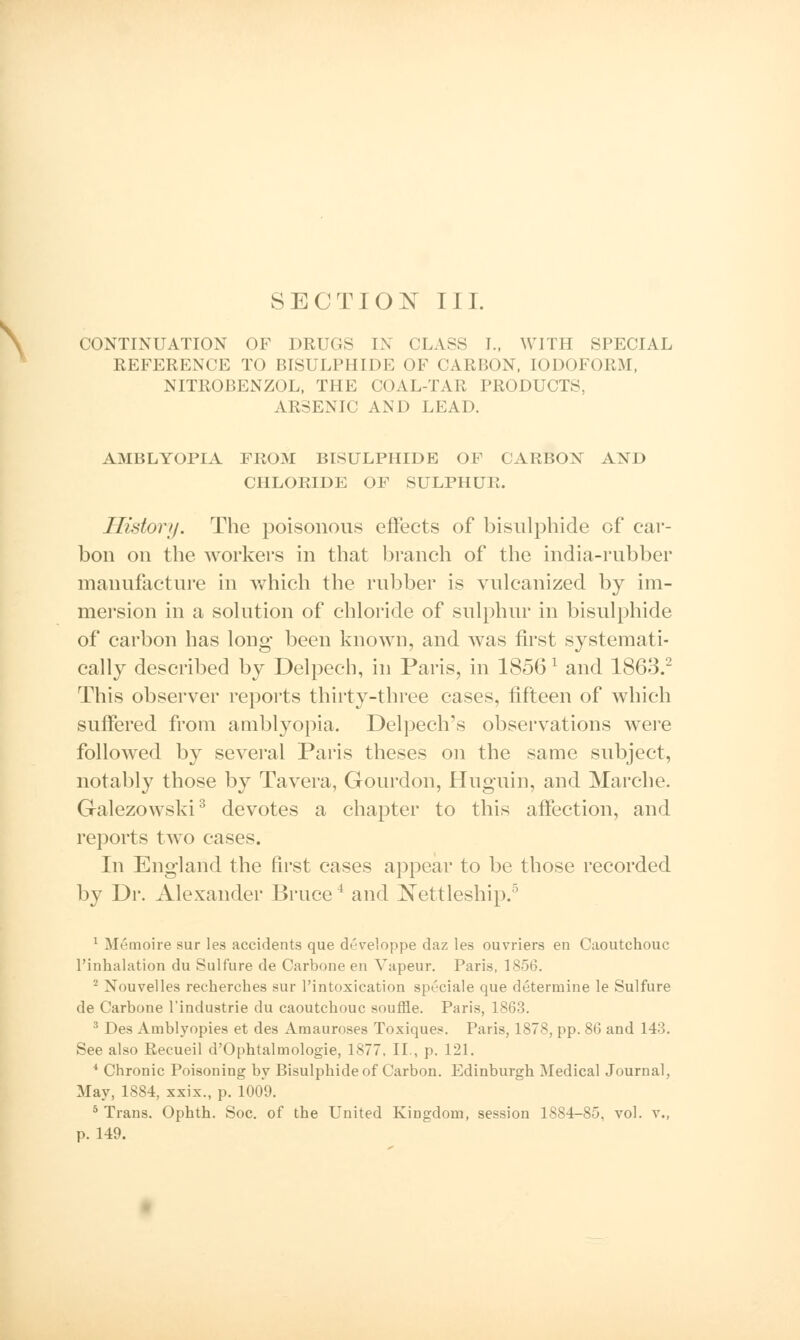 CONTINUATION OF DRUGS IN CLASS I., WITH SPECIAL REFERENCE TO BISULPHIDE OF CARBON, IODOFORM, NITROBENZOL, THE COAL-TAR PRODUCTS. ARSENIC AND LEAD. AMBLYOPIA FROM BISULPHIDE OF CARBON AND CHLORIDE OF SULPHUR. History. The poisonous effects of bisulphide of car- bon on the workers in that branch of the india-rubber manufacture in which the rubber is vulcanized by im- mersion in a solution of chloride of sulphur in bisulphide of carbon has long been known, and was first systemati- cally described by Delpech, in Paris, in 1856l and 1863.2 This observer reports thirty-three cases, fifteen of which suffered from amblyopia. Delpech's observations were followed by several Paris theses on the same subject, notably those by Tavera, Gourdon, Huguin, and Marche. Galezowski3 devotes a chapter to this affection, and reports two cases. In England the first cases appear to be those recorded by Dr. Alexander Bruce4 and Nettleship.5 1 Mt'moire sur les accidents que developpe daz les ouvriers en Caoutchouc l'inhalation du Sulfure de Carbone en Vapeur. Paris, 1856. 2 Nouvelles recherches sur l'intoxication speciale que determine le Sulfure de Carbone l'industrie du caoutchouc souffle. Paris, 1863. 3 Des Amblyopies et des Amauroses Toxiques. Paris, 1878, pp. 86 and 143. See also Recueil d'Ophtalmologie, 1877, II., p. 121. 4 Chronic Poisoning by Bisulphide of Carbon. Edinburgh Medical Journal, May, 1884, xxix., p. 1009. 5 Trans. Ophth. Soc. of the United Kingdom, session 1884-85, vol. v., p. 149.