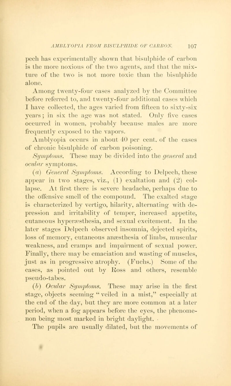 pech has experimentally shown that bisulphide of carbon is the more noxious of the two agents, and that the mix- ture of the two is not more toxic than the bisulphide alone. Among twenty-four cases analyzed by the Committee before referred to, and tAventy-four additional cases which I have collected, the ages varied from fifteen to sixty-six years; in six the a^e was not stated. Only five cases occurred in women, probably because males are more frequently exposed to the vapors. Amblyopia occurs in about 40 per cent, of the cases of chronic bisulphide of carbon poisoning. Symptoms. These may be divided into the general and ocular symptoms. (a) General Symptoms. According to Delpech, these appear in two stages, viz., (1) exaltation and (2) col- lapse. At first there is severe headache, perhaps due to the offensive smell of the compound. The exalted stage is characterized by vertigo, hilarity, alternating with de- pression and irritability of temper, increased appetite, cutaneous hyperesthesia, and sexual excitement. In the later stages Delpech observed insomnia, dejected spirits, loss of memory, cutaneous anaesthesia of limbs, muscular weakness, and cramps and impairment of sexual power. Finally, there may be emaciation and wasting of muscles, just as in progressive atrophy. (Fuchs.) Some of the cases, as pointed out by Ross and others, resemble pseudo-tabes. (b) Ocular Symptoms. These may arise in the first stage, objects seeming  veiled in a mist, especially at the end of the day, but they are more common at a later period, when a fog appeal's before the eyes, the phenome- non being most marked in bright daylight. • The pupils are usually dilated, but the movements of