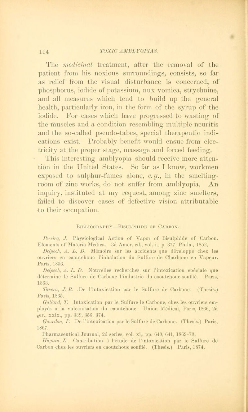 The medicinal treatment, after the removal of the patient from his noxious surroundings, consists, so far as relief from the visual disturbance is concerned, of phosphorus, iodide of potassium, mix vomica, strychnine, and all measures which tend to build up the general health, particularly iron, in the form of the syrup of the iodide. For cases which have progressed to wasting of the muscles and a condition resembling multiple neuritis and the so-called pseudo-tabes, special therapeutic indi- cations exist. Probably benefit would ensue from elec- tricity at the proper stage, massage and forced feeding. This interesting amblyopia should receive more atten- tion in the United States. So far as I know, workmen exposed to sulphur-fumes alone, e.g., in the smelting- room of zinc works, do not suffer from amblyopia. An inquiry, instituted at my request, among zinc smelters, failed to discover cases of defective vision attributable to their occupation. Bibliography—Bisulphide of Carbon. Pereira, J. Physiological Action of Vapor of Bisulphide of Carbon. Elements of Materia Medica. 3d Amer. ed., vol. L, p. 377, Phila., 1852, Delpech, A. L. D. Memoire sur les accidents que developpe chez les ouvriers en caoutchouc Pinhalation du Sulfure de Charbone en Vapeur. Paris, 1856. Delpech, A. L. D. Nouvelles recherches sur l'intoxication speciale que determine le Sulfure de Carbone l'industrie du caoutchouc souffle. Paris, 1863. Tavera, J. B. De l'intoxication par le Sulfure de Carbone. (Thesis.) Paris, 1865. Qallard, T. Intoxication par le Sulfure le Carbone, chez les ouvriers em- ployes a la vulcanisation du caoutchouc. Union Medical, Paris, 1866, 2d ser., xxix., pp. 339, 356, 374. Gourdon, P. De l'intoxication par le Sulfure de Carbone. (Thesis.) Paris, 1867. Pharmaceutical Journal, 2d series, vol. xi., pp. 640, 611, 1869-70. Huguin, L. Contribution a l'etude de l'intoxication par le Sulfure de Carbon chez les ouvriers en caoutchouc souffle. (Thesis.) Paris, 1874.