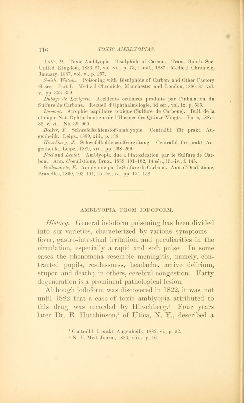 Little, D. Toxic Amblyopia—Bisulphide of Carbon. Trans. Ophtb. Soc. United Kingdom, 1886-87, vol. vii., p. 73, Lond., 1887; Medical Chronicle, January, 1887, vol. v., p. 257. Smith, Watson. Poisoning with Bisulphide of Carbon and Other Factory Gases. Part I. Medical Chronicle, Manchester and London, 1886-87, vol. v., pp. 353-359. Duboys de Lavigerie. Accidents oculaires produits par l'inhalation du Sulfure de Carbone. Recueil d'Ophthalmologie, 3d ser., vol. ix. p. 535. Dumont. Atrophie papillaire toxique (Sulfure de Carbone). Bull, de la clinique Nat. Ophthalmoligue de l'Hospice des Quinze-Vingts. Paris, 1887- 88, v. vi. No. 39, 960. Becker, F. SchwefelkohlenstofF-amblyopie. Centralbl. fur prakt. Au- genheilk., Leipz., 1889, xiii., p. 138. Hirsehberg, J. Schwefelkohlenstoffvergiftung. Centralbl. fiir prakt. Au- genheilk., Leipz., 1889, xiii., pp. 268-269. Nuel and Leplat. Amblyopia due a l'intoxication par le Sulfure de Car- bon. Ann. d'oculistique, Brux., 1889,101-102, 14 ser., iii.-iv., f. 145. Gallemaerts, E. Amblyopic par le Sulfure de Carbone. Ann. d'Oculistique, Bruxelles, 1890, 103-104, 15 ser., iv., pp. 154-158. AMBLYOPIA FROM IODOFORM. ■History. General iodoform poisoning has been divided into six varieties, characterized by various symptoms— fever, gastro-intestinal irritation, and peculiarities in the circulation, especially a rapid and soft pulse. In some cases the phenomena resemble meningitis, namely, con- tracted pupils, restlessness, headache, active delirium, stupor, and death; in others, cerebral congestion. Fatty degeneration is a prominent pathological lesion. Although iodoform was discovered in 1822, it was not until 1882 that a case of toxic amblyopia attributed to this drug was recorded by Hirsehberg.1 Four years later Dr. E. Hutchinson,2 of Utica, X. Y., described a 1 Centralbl. f. prakt. Augenheilk, 1882, vi., p. 92. 2 N. Y. Med. Journ., 1886, xliii., p. 16.