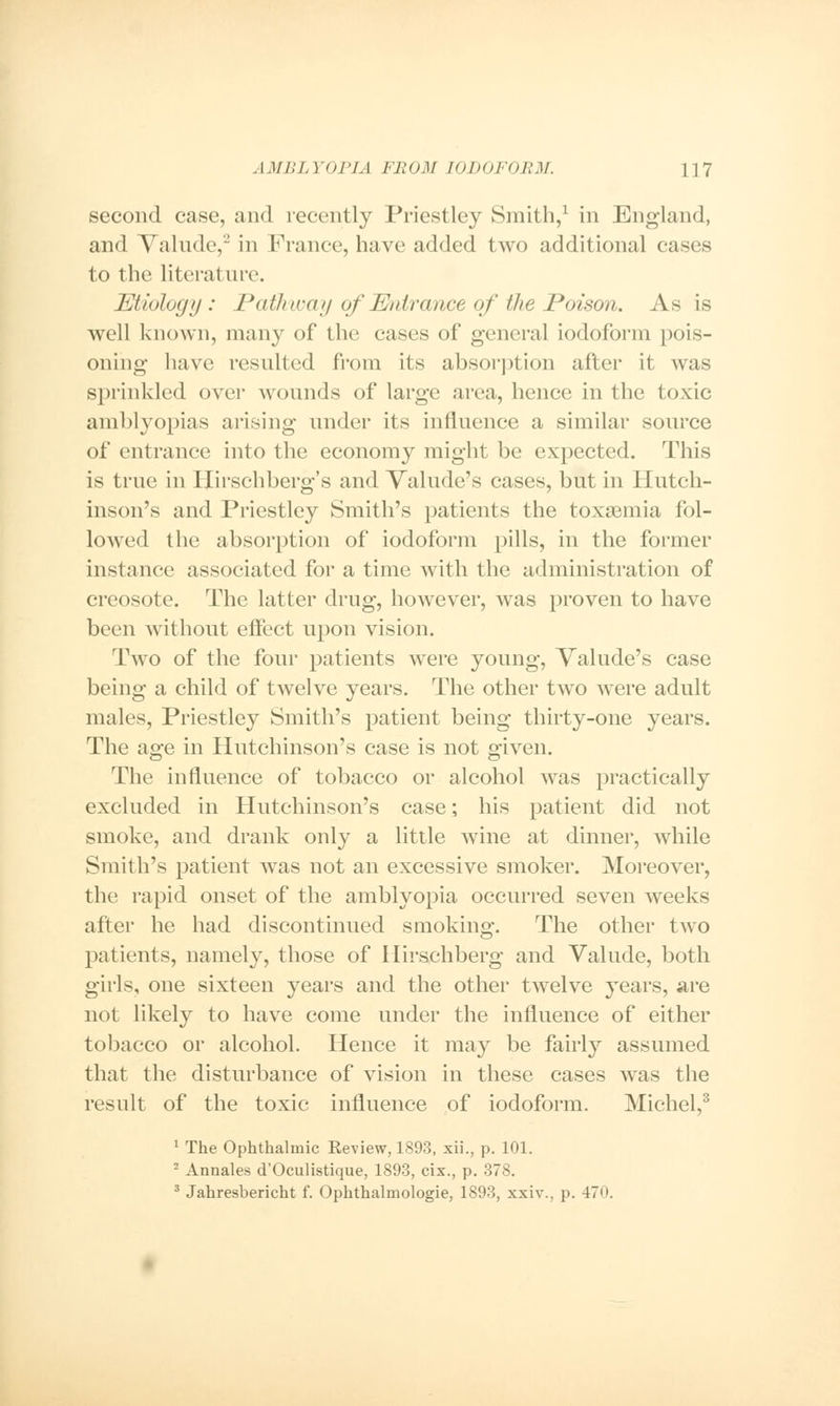 second case, and recently Priestley Smith,1 in England, and Valude,2 in Prance, have added two additional cases to the literature. Etiology: Pathway of Entrance of the Poison. As is well known, many of the cases of general iodoform pois- oning have resulted from its absorption after it was sprinkled over wounds of large area, hence in the toxic amblyopias arising under its influence a similar source of entrance into the economy might be expected. This is true in Hirschberg's and Valude's cases, but in Hutch- inson's and Priestley Smith's patients the toxaemia fol- lowed the absorption of iodoform pills, in the former instance associated for a time with the administration of creosote. The latter drug, however, was proven to have been without effect upon vision. Two of the four patients were young, Valude's case being a child of twelve years. The other two were adult males, Priestley Smith's patient being thirty-one years. The age in Hutchinson's case is not given. The influence of tobacco or alcohol was practically excluded in Hutchinson's case; his patient did not smoke, and drank only a little wine at dinner, while Smith's patient was not an excessive smoker. Moreover, the rapid onset of the amblyopia occurred seven weeks after he had discontinued smoking. The other two patients, namely, those of Hirschberg and Valude, both girls, one sixteen years and the other twelve years, are not likely to have come under the influence of either tobacco or alcohol. Hence it may be fairly assumed that the disturbance of vision in these cases was the result of the toxic influence of iodoform. Michel,3 1 The Ophthalmic Review, 1893, xii., p. 101. 2 Annales d'Oculistique, 1893, cix., p. 378. 3 Jahresbericht f. Ophthalmologic, 1893, xxiv., p. 470.