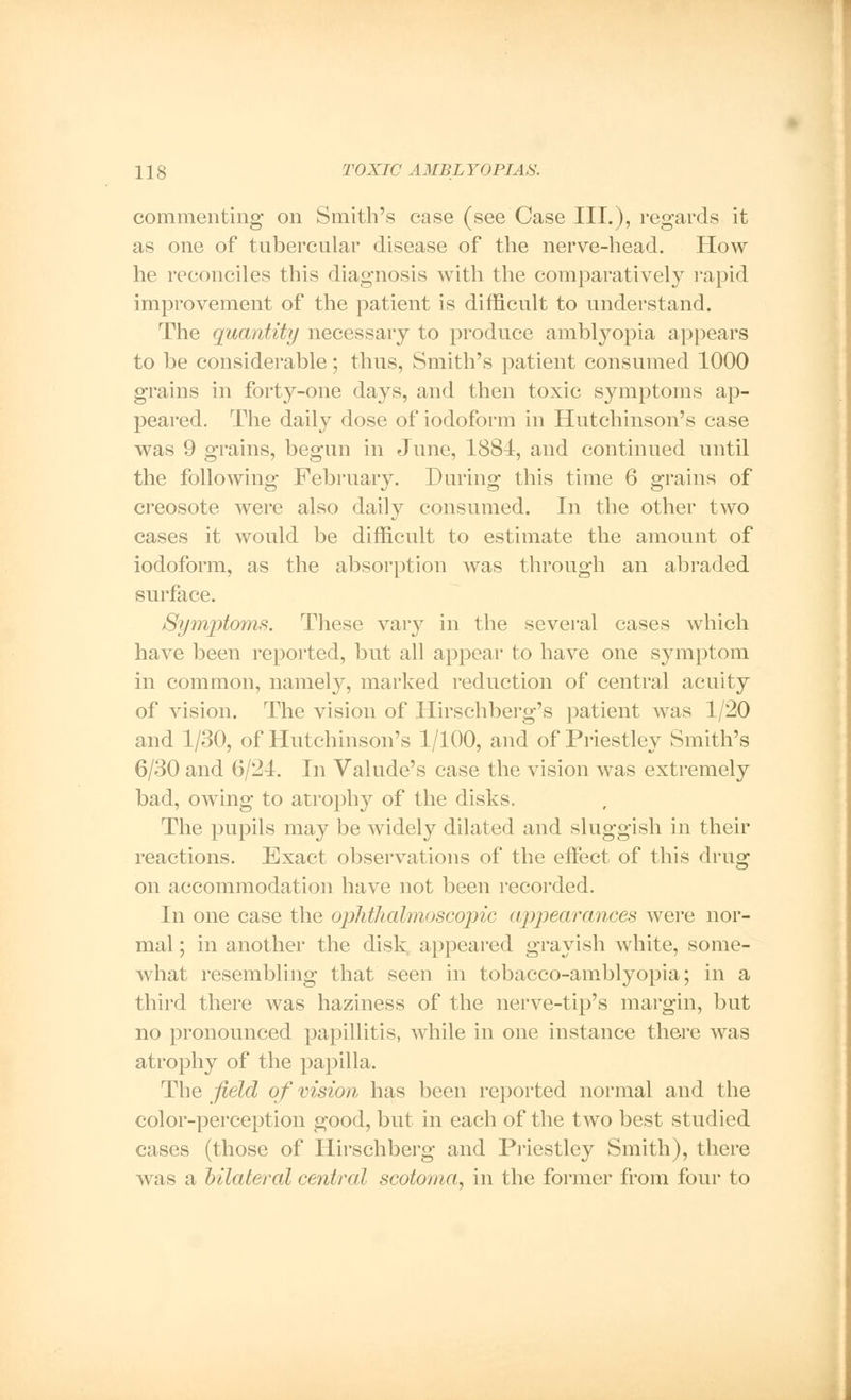 commenting on Smith's case (see Case III.), regards it as one of tubercular disease of the nerve-head. How he reconciles this diagnosis with the comparatively rapid improvement of the patient is difficult to understand. The quantity necessary to produce amblyopia appears to be considerable; thus, Smith's patient consumed 1000 grains in forty-one days, and then toxic symptoms ap- peared. The daily dose of iodoform in Hutchinson's case was 9 grains, begun in June, 1884, and continued until the following February. During this time 6 grains of creosote were also daily consumed. In the other two cases it would be difficult to estimate the amount of iodoform, as the absorption was through an abraded surface. Symptoms. These vary in the several cases which have been reported, but all appear to have one symptom in common, namely, marked reduction of central acuity of vision. The vision of Hirschberg's patient Avas 1/20 and 1/30, of Hutchinson's 1/100, and of Priestley Smith's 6/30 and 6/21. In Valude's case the vision was extremely bad, owing to atrophy of the disks. The pupils may be widely dilated and sluggish in their reactions. Exact observations of the effect of this drug on accommodation have not been recorded. In one case the ophthalmoscopic appearances were nor- mal ; in another the disk appeared grayish white, some- what resembling that seen in tobacco-amblyopia,; in a third there was haziness of the nerve-tip's margin, but no pronounced papillitis, while in one instance there was atrophy of the papilla. The field of vision has been reported normal and the color-perception good, but in each of the two best studied cases (those of Ilirschberg and Priestley Smith), there was a bilateral central scotoma, in the former from four to