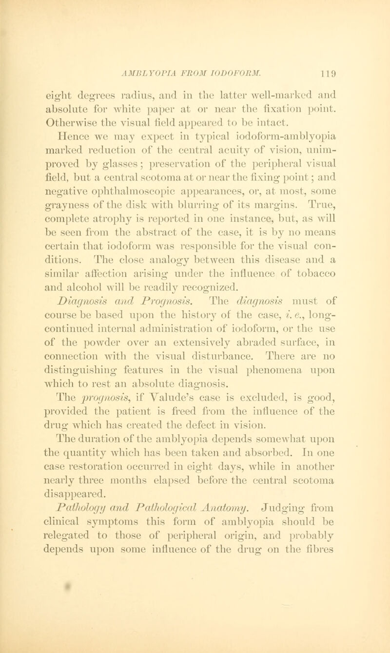 eierht decrees radius, and in the latter well-marked and absolute for white paper at or near the fixation point. Otherwise the visual field appeared to be intact. Hence we may expect in typical iodoform-amblyopia marked reduction of the central acuity of vision, unim- proved by glasses; preservation of the peripheral visual field, but a central scotoma at or near the fixing point ; and negative ophthalmoscopic appearances, or, at most, some grayness of the disk with blurring of its margins. True, complete atrophy is reported in one instance, but, as will be seen from the abstract of the case, it is by no means certain that iodoform was responsible for the visual con- ditions. The close analogy between this disease and a similar affection arising- under the influence of tobacco and alcohol will be readily recognized. Diagnosis and Prognosis. The diagnosis must of course be based upon the history of the case, i. <?., long- continued internal administration of iodoform, or the use of the powder over an extensively abraded surface, in connection with the visual disturbance. There are no distinguishing- features in the visual phenomena upon which to rest an absolute diagnosis. The prognosis, if Valude's case is excluded, is good, provided the patient is freed from the influence of the drug which has created the defect in vision. The duration of the amblyopia depends somewhat upon the quantity which has been taken and absorbed. In one case restoration occurred in eight days, while in another nearly three months elapsed before the central scotoma disappeared. Pathology and Pathological Anatomy. Judging from clinical symptoms this form of amblyopia should be relegated to those of peripheral origin, and probably depends upon some influence of the drug on the fibres