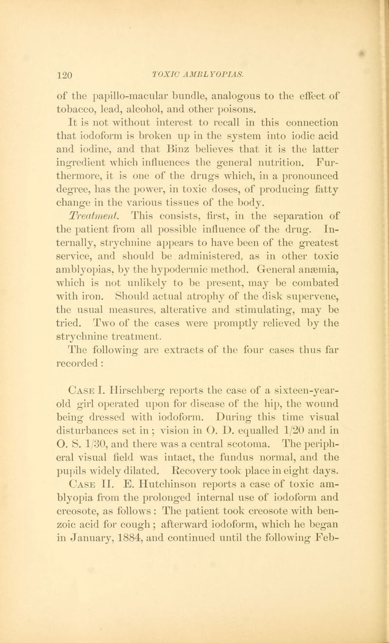 of the papillo-macular bundle, analogous to the effect of tobacco, lead, alcohol, and other poisons. It is not without interest to recall in this connection that iodoform is broken up in the system into iodic acid and iodine, and that Binz believes that it is the latter ingredient which influences the general nutrition. Fur- thermore, it is one of the drugs which, in a pronounced degree, has the power, in toxic doses, of producing fatty change in the various tissues of the body. Treatment. This consists, first, in the separation of the patient from all possible influence of the drug. In- ternally, strychnine appears to have been of the greatest service, and should be administered, as in other toxic amblyopias, by the hypodermic method. General anaemia, which is not unlikely to be present, may be combated with iron. Should actual atrophy of the disk supervene, the usual measures, alterative and stimulating, may be tried. Two of the cases were promptly relieved by the strychnine treatment. The following are extracts of the four cases thus far recorded: Case I. Hirschberg reports the case of a sixteen-year- old girl operated upon for disease of the hip, the wound beino- dressed with iodoform. Duringr this time visual disturbances set in ; vision in O. D. equalled 1/20 and in O. S. 1/30, and there was a central scotoma. The periph- eral visual field was intact, the fundus normal, and the pupils widely dilated. Recovery took place in eight days. Case II. E. Hutchinson reports a case of toxic am- blyopia from the prolonged internal use of iodoform and creosote, as follows : The patient took creosote with ben- zoic acid for cough; afterward iodoform, which he began in January, 1884, and continued until the following Feb-